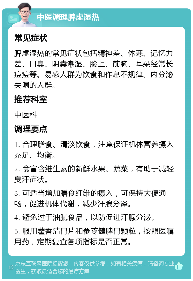 中医调理脾虚湿热 常见症状 脾虚湿热的常见症状包括精神差、体寒、记忆力差、口臭、阴囊潮湿、脸上、前胸、耳朵经常长痘痘等。易感人群为饮食和作息不规律、内分泌失调的人群。 推荐科室 中医科 调理要点 1. 合理膳食、清淡饮食，注意保证机体营养摄入充足、均衡。 2. 食富含维生素的新鲜水果、蔬菜，有助于减轻臭汗症状。 3. 可适当增加膳食纤维的摄入，可保持大便通畅，促进机体代谢，减少汗腺分泽。 4. 避免过于油腻食品，以防促进汗腺分泌。 5. 服用藿香清胃片和参苓健脾胃颗粒，按照医嘱用药，定期复查各项指标是否正常。