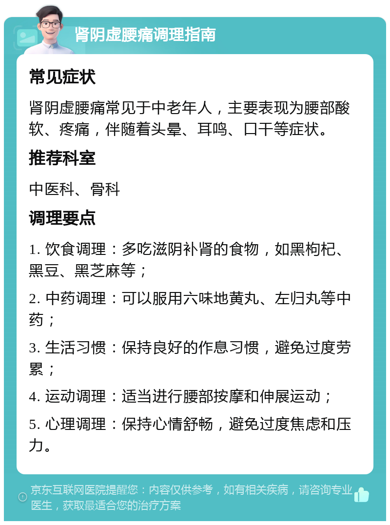 肾阴虚腰痛调理指南 常见症状 肾阴虚腰痛常见于中老年人，主要表现为腰部酸软、疼痛，伴随着头晕、耳鸣、口干等症状。 推荐科室 中医科、骨科 调理要点 1. 饮食调理：多吃滋阴补肾的食物，如黑枸杞、黑豆、黑芝麻等； 2. 中药调理：可以服用六味地黄丸、左归丸等中药； 3. 生活习惯：保持良好的作息习惯，避免过度劳累； 4. 运动调理：适当进行腰部按摩和伸展运动； 5. 心理调理：保持心情舒畅，避免过度焦虑和压力。