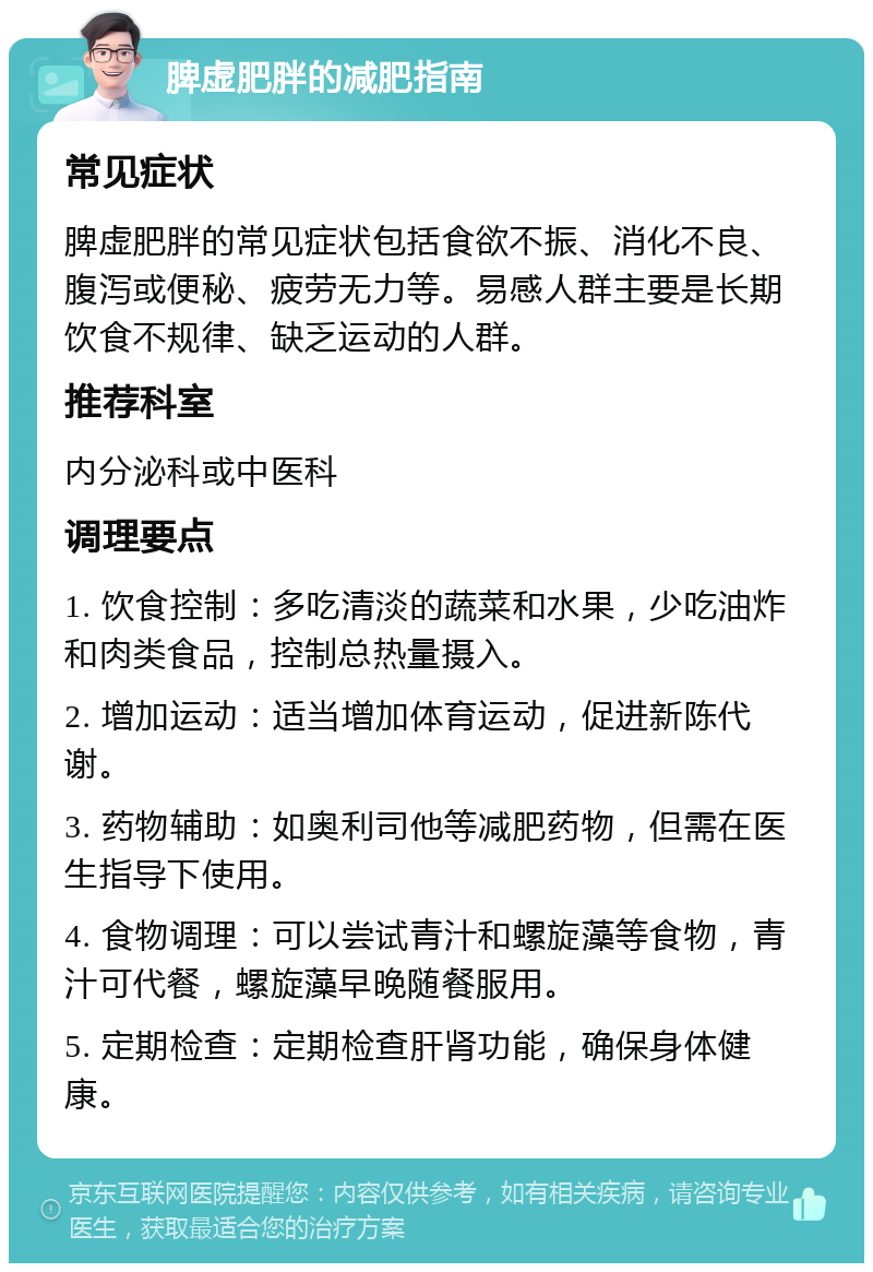 脾虚肥胖的减肥指南 常见症状 脾虚肥胖的常见症状包括食欲不振、消化不良、腹泻或便秘、疲劳无力等。易感人群主要是长期饮食不规律、缺乏运动的人群。 推荐科室 内分泌科或中医科 调理要点 1. 饮食控制：多吃清淡的蔬菜和水果，少吃油炸和肉类食品，控制总热量摄入。 2. 增加运动：适当增加体育运动，促进新陈代谢。 3. 药物辅助：如奥利司他等减肥药物，但需在医生指导下使用。 4. 食物调理：可以尝试青汁和螺旋藻等食物，青汁可代餐，螺旋藻早晚随餐服用。 5. 定期检查：定期检查肝肾功能，确保身体健康。