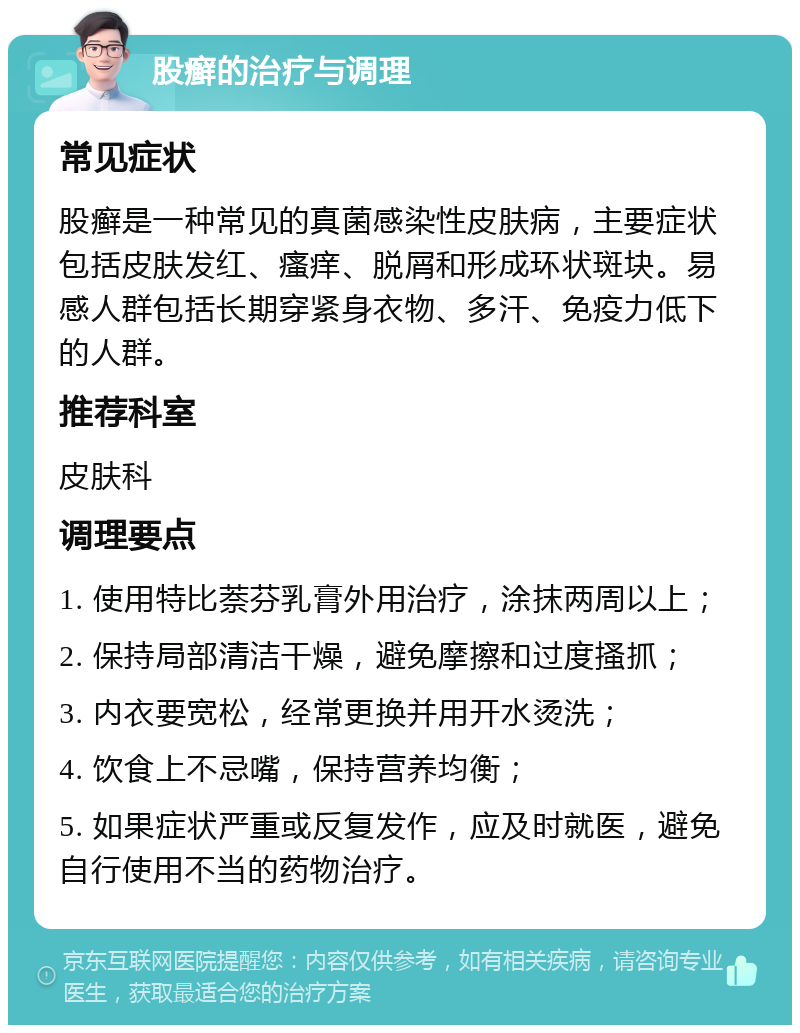 股癣的治疗与调理 常见症状 股癣是一种常见的真菌感染性皮肤病，主要症状包括皮肤发红、瘙痒、脱屑和形成环状斑块。易感人群包括长期穿紧身衣物、多汗、免疫力低下的人群。 推荐科室 皮肤科 调理要点 1. 使用特比萘芬乳膏外用治疗，涂抹两周以上； 2. 保持局部清洁干燥，避免摩擦和过度搔抓； 3. 内衣要宽松，经常更换并用开水烫洗； 4. 饮食上不忌嘴，保持营养均衡； 5. 如果症状严重或反复发作，应及时就医，避免自行使用不当的药物治疗。