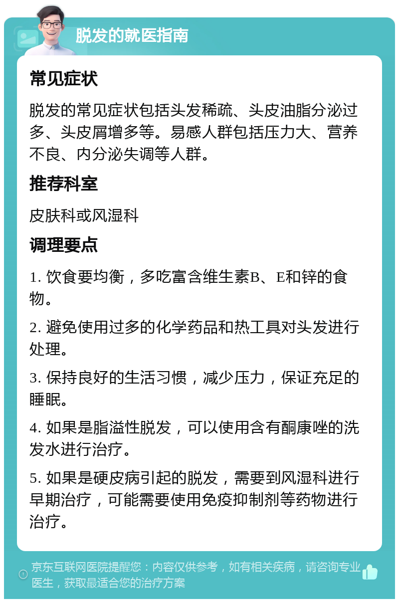 脱发的就医指南 常见症状 脱发的常见症状包括头发稀疏、头皮油脂分泌过多、头皮屑增多等。易感人群包括压力大、营养不良、内分泌失调等人群。 推荐科室 皮肤科或风湿科 调理要点 1. 饮食要均衡，多吃富含维生素B、E和锌的食物。 2. 避免使用过多的化学药品和热工具对头发进行处理。 3. 保持良好的生活习惯，减少压力，保证充足的睡眠。 4. 如果是脂溢性脱发，可以使用含有酮康唑的洗发水进行治疗。 5. 如果是硬皮病引起的脱发，需要到风湿科进行早期治疗，可能需要使用免疫抑制剂等药物进行治疗。