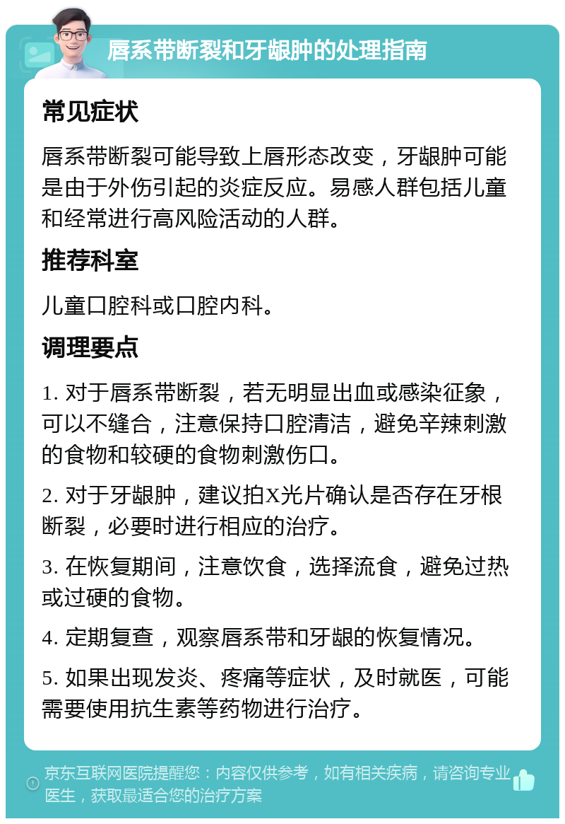 唇系带断裂和牙龈肿的处理指南 常见症状 唇系带断裂可能导致上唇形态改变，牙龈肿可能是由于外伤引起的炎症反应。易感人群包括儿童和经常进行高风险活动的人群。 推荐科室 儿童口腔科或口腔内科。 调理要点 1. 对于唇系带断裂，若无明显出血或感染征象，可以不缝合，注意保持口腔清洁，避免辛辣刺激的食物和较硬的食物刺激伤口。 2. 对于牙龈肿，建议拍X光片确认是否存在牙根断裂，必要时进行相应的治疗。 3. 在恢复期间，注意饮食，选择流食，避免过热或过硬的食物。 4. 定期复查，观察唇系带和牙龈的恢复情况。 5. 如果出现发炎、疼痛等症状，及时就医，可能需要使用抗生素等药物进行治疗。