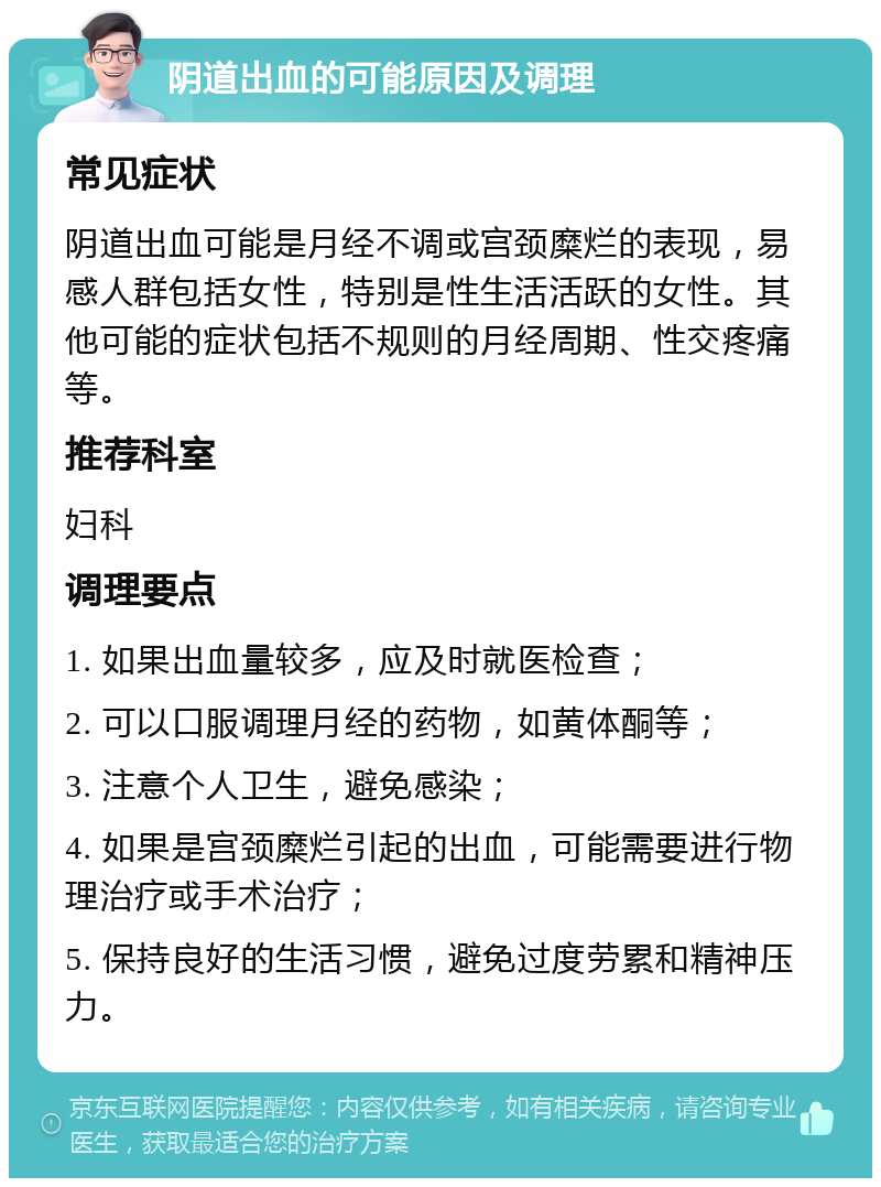 阴道出血的可能原因及调理 常见症状 阴道出血可能是月经不调或宫颈糜烂的表现，易感人群包括女性，特别是性生活活跃的女性。其他可能的症状包括不规则的月经周期、性交疼痛等。 推荐科室 妇科 调理要点 1. 如果出血量较多，应及时就医检查； 2. 可以口服调理月经的药物，如黄体酮等； 3. 注意个人卫生，避免感染； 4. 如果是宫颈糜烂引起的出血，可能需要进行物理治疗或手术治疗； 5. 保持良好的生活习惯，避免过度劳累和精神压力。