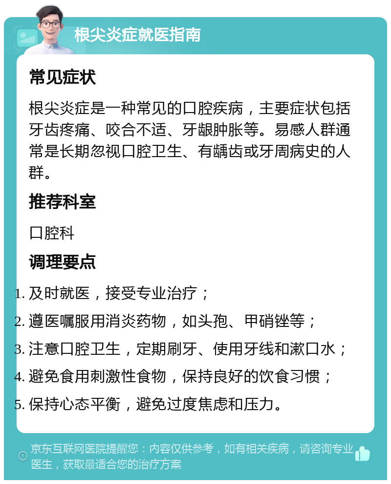 根尖炎症就医指南 常见症状 根尖炎症是一种常见的口腔疾病，主要症状包括牙齿疼痛、咬合不适、牙龈肿胀等。易感人群通常是长期忽视口腔卫生、有龋齿或牙周病史的人群。 推荐科室 口腔科 调理要点 及时就医，接受专业治疗； 遵医嘱服用消炎药物，如头孢、甲硝锉等； 注意口腔卫生，定期刷牙、使用牙线和漱口水； 避免食用刺激性食物，保持良好的饮食习惯； 保持心态平衡，避免过度焦虑和压力。