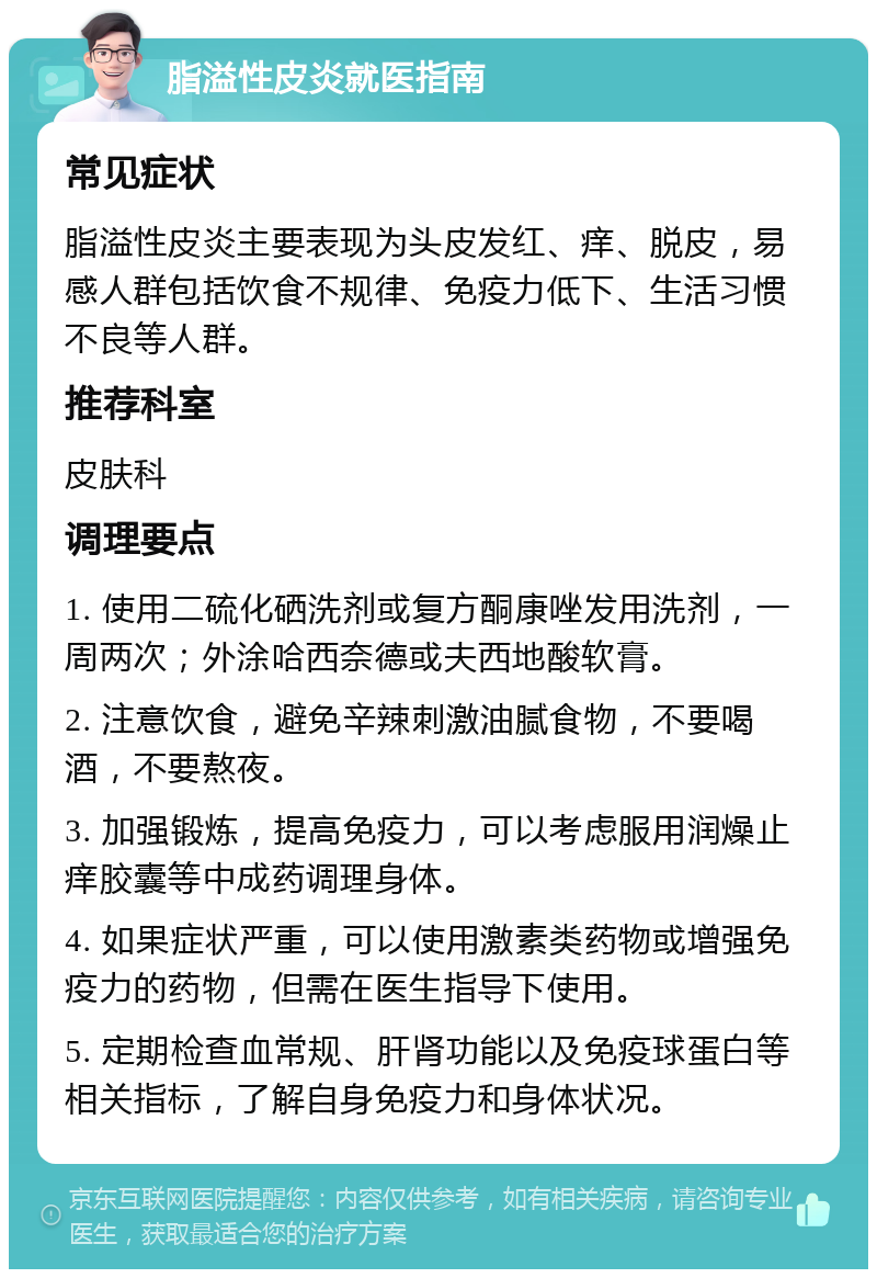 脂溢性皮炎就医指南 常见症状 脂溢性皮炎主要表现为头皮发红、痒、脱皮，易感人群包括饮食不规律、免疫力低下、生活习惯不良等人群。 推荐科室 皮肤科 调理要点 1. 使用二硫化硒洗剂或复方酮康唑发用洗剂，一周两次；外涂哈西奈德或夫西地酸软膏。 2. 注意饮食，避免辛辣刺激油腻食物，不要喝酒，不要熬夜。 3. 加强锻炼，提高免疫力，可以考虑服用润燥止痒胶囊等中成药调理身体。 4. 如果症状严重，可以使用激素类药物或增强免疫力的药物，但需在医生指导下使用。 5. 定期检查血常规、肝肾功能以及免疫球蛋白等相关指标，了解自身免疫力和身体状况。