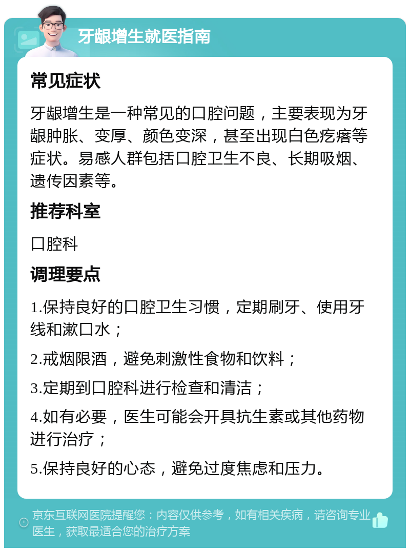 牙龈增生就医指南 常见症状 牙龈增生是一种常见的口腔问题，主要表现为牙龈肿胀、变厚、颜色变深，甚至出现白色疙瘩等症状。易感人群包括口腔卫生不良、长期吸烟、遗传因素等。 推荐科室 口腔科 调理要点 1.保持良好的口腔卫生习惯，定期刷牙、使用牙线和漱口水； 2.戒烟限酒，避免刺激性食物和饮料； 3.定期到口腔科进行检查和清洁； 4.如有必要，医生可能会开具抗生素或其他药物进行治疗； 5.保持良好的心态，避免过度焦虑和压力。