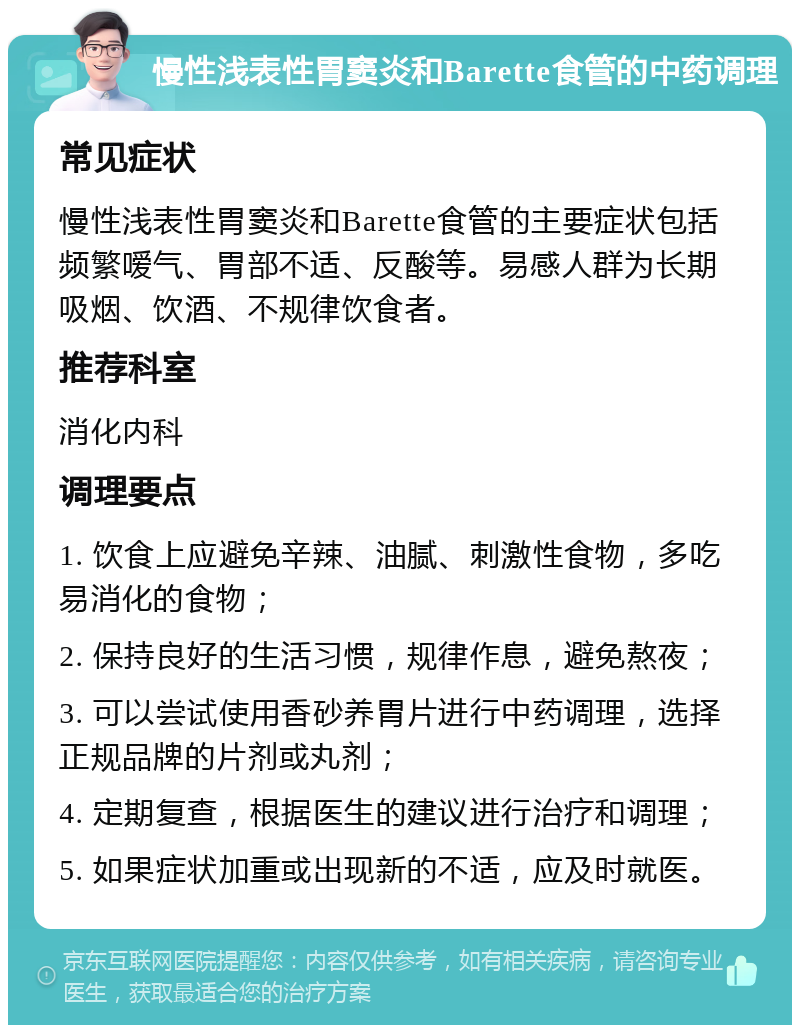 慢性浅表性胃窦炎和Barette食管的中药调理 常见症状 慢性浅表性胃窦炎和Barette食管的主要症状包括频繁嗳气、胃部不适、反酸等。易感人群为长期吸烟、饮酒、不规律饮食者。 推荐科室 消化内科 调理要点 1. 饮食上应避免辛辣、油腻、刺激性食物，多吃易消化的食物； 2. 保持良好的生活习惯，规律作息，避免熬夜； 3. 可以尝试使用香砂养胃片进行中药调理，选择正规品牌的片剂或丸剂； 4. 定期复查，根据医生的建议进行治疗和调理； 5. 如果症状加重或出现新的不适，应及时就医。