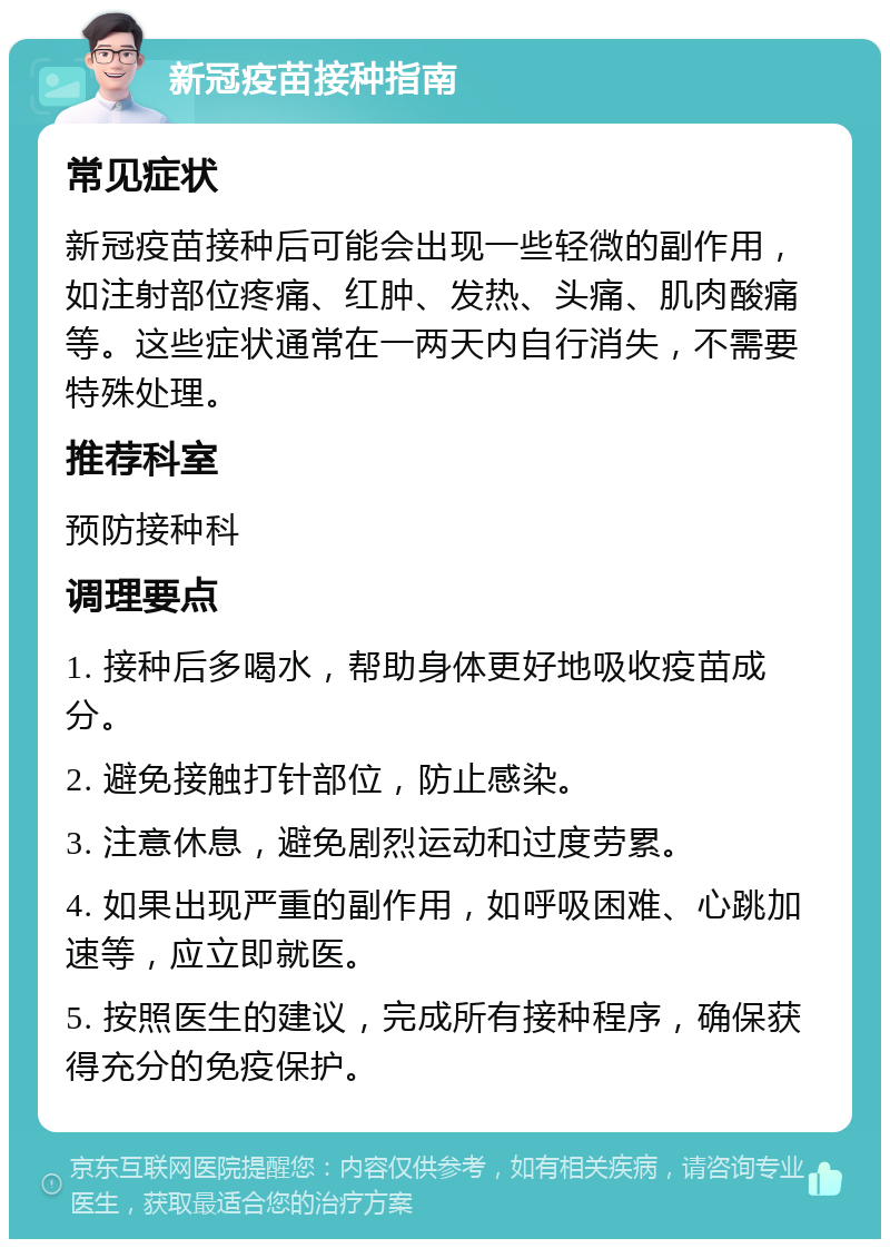 新冠疫苗接种指南 常见症状 新冠疫苗接种后可能会出现一些轻微的副作用，如注射部位疼痛、红肿、发热、头痛、肌肉酸痛等。这些症状通常在一两天内自行消失，不需要特殊处理。 推荐科室 预防接种科 调理要点 1. 接种后多喝水，帮助身体更好地吸收疫苗成分。 2. 避免接触打针部位，防止感染。 3. 注意休息，避免剧烈运动和过度劳累。 4. 如果出现严重的副作用，如呼吸困难、心跳加速等，应立即就医。 5. 按照医生的建议，完成所有接种程序，确保获得充分的免疫保护。