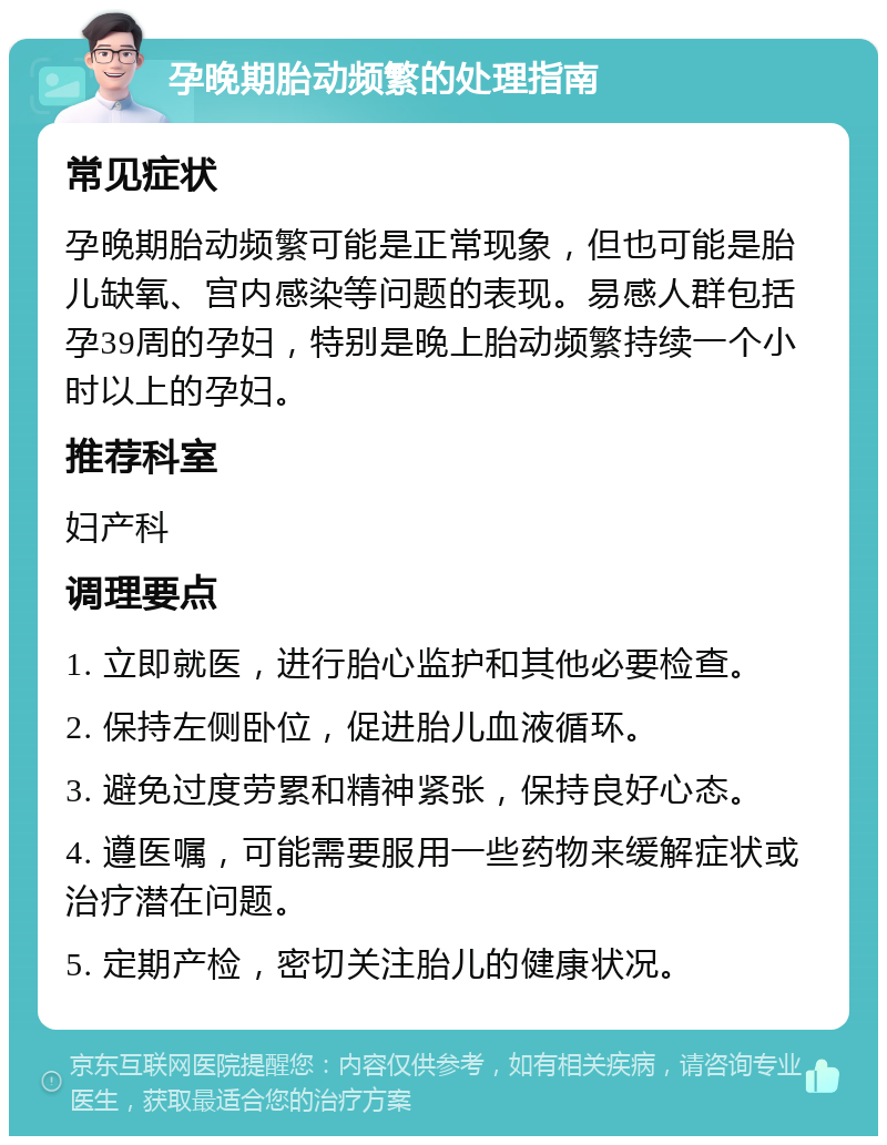 孕晚期胎动频繁的处理指南 常见症状 孕晚期胎动频繁可能是正常现象，但也可能是胎儿缺氧、宫内感染等问题的表现。易感人群包括孕39周的孕妇，特别是晚上胎动频繁持续一个小时以上的孕妇。 推荐科室 妇产科 调理要点 1. 立即就医，进行胎心监护和其他必要检查。 2. 保持左侧卧位，促进胎儿血液循环。 3. 避免过度劳累和精神紧张，保持良好心态。 4. 遵医嘱，可能需要服用一些药物来缓解症状或治疗潜在问题。 5. 定期产检，密切关注胎儿的健康状况。