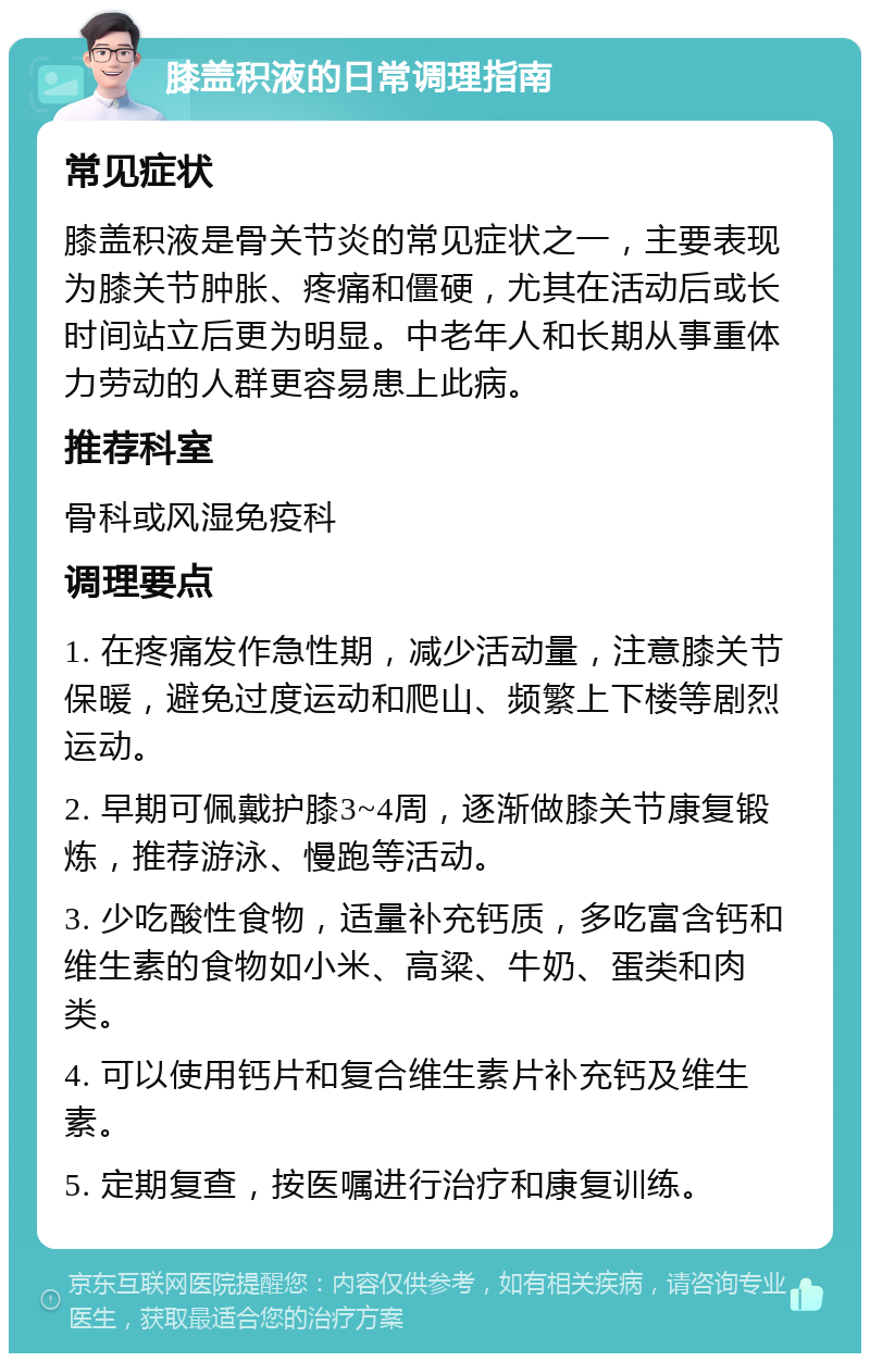 膝盖积液的日常调理指南 常见症状 膝盖积液是骨关节炎的常见症状之一，主要表现为膝关节肿胀、疼痛和僵硬，尤其在活动后或长时间站立后更为明显。中老年人和长期从事重体力劳动的人群更容易患上此病。 推荐科室 骨科或风湿免疫科 调理要点 1. 在疼痛发作急性期，减少活动量，注意膝关节保暖，避免过度运动和爬山、频繁上下楼等剧烈运动。 2. 早期可佩戴护膝3~4周，逐渐做膝关节康复锻炼，推荐游泳、慢跑等活动。 3. 少吃酸性食物，适量补充钙质，多吃富含钙和维生素的食物如小米、高粱、牛奶、蛋类和肉类。 4. 可以使用钙片和复合维生素片补充钙及维生素。 5. 定期复查，按医嘱进行治疗和康复训练。