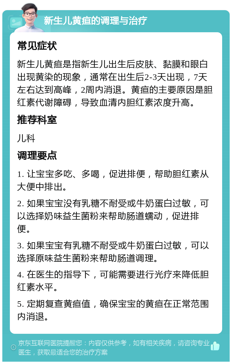 新生儿黄疸的调理与治疗 常见症状 新生儿黄疸是指新生儿出生后皮肤、黏膜和眼白出现黄染的现象，通常在出生后2-3天出现，7天左右达到高峰，2周内消退。黄疸的主要原因是胆红素代谢障碍，导致血清内胆红素浓度升高。 推荐科室 儿科 调理要点 1. 让宝宝多吃、多喝，促进排便，帮助胆红素从大便中排出。 2. 如果宝宝没有乳糖不耐受或牛奶蛋白过敏，可以选择奶味益生菌粉来帮助肠道蠕动，促进排便。 3. 如果宝宝有乳糖不耐受或牛奶蛋白过敏，可以选择原味益生菌粉来帮助肠道调理。 4. 在医生的指导下，可能需要进行光疗来降低胆红素水平。 5. 定期复查黄疸值，确保宝宝的黄疸在正常范围内消退。