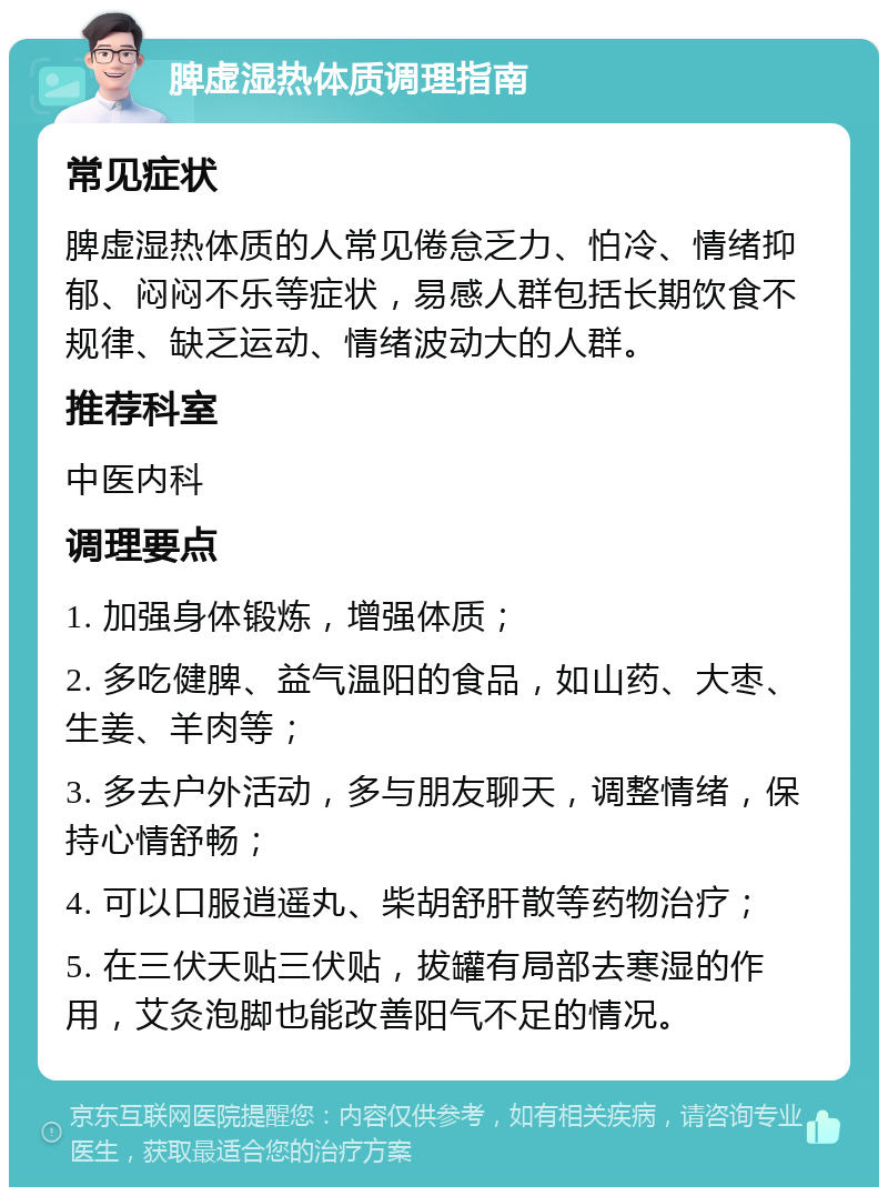 脾虚湿热体质调理指南 常见症状 脾虚湿热体质的人常见倦怠乏力、怕冷、情绪抑郁、闷闷不乐等症状，易感人群包括长期饮食不规律、缺乏运动、情绪波动大的人群。 推荐科室 中医内科 调理要点 1. 加强身体锻炼，增强体质； 2. 多吃健脾、益气温阳的食品，如山药、大枣、生姜、羊肉等； 3. 多去户外活动，多与朋友聊天，调整情绪，保持心情舒畅； 4. 可以口服逍遥丸、柴胡舒肝散等药物治疗； 5. 在三伏天贴三伏贴，拔罐有局部去寒湿的作用，艾灸泡脚也能改善阳气不足的情况。