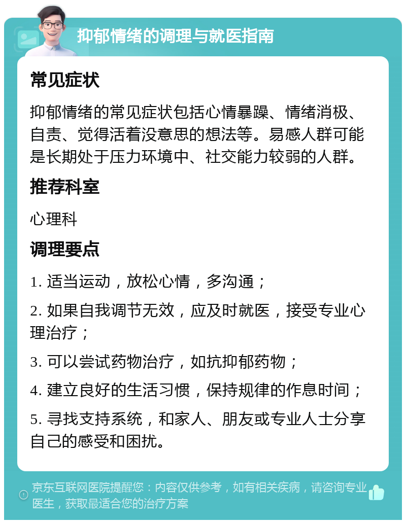 抑郁情绪的调理与就医指南 常见症状 抑郁情绪的常见症状包括心情暴躁、情绪消极、自责、觉得活着没意思的想法等。易感人群可能是长期处于压力环境中、社交能力较弱的人群。 推荐科室 心理科 调理要点 1. 适当运动，放松心情，多沟通； 2. 如果自我调节无效，应及时就医，接受专业心理治疗； 3. 可以尝试药物治疗，如抗抑郁药物； 4. 建立良好的生活习惯，保持规律的作息时间； 5. 寻找支持系统，和家人、朋友或专业人士分享自己的感受和困扰。