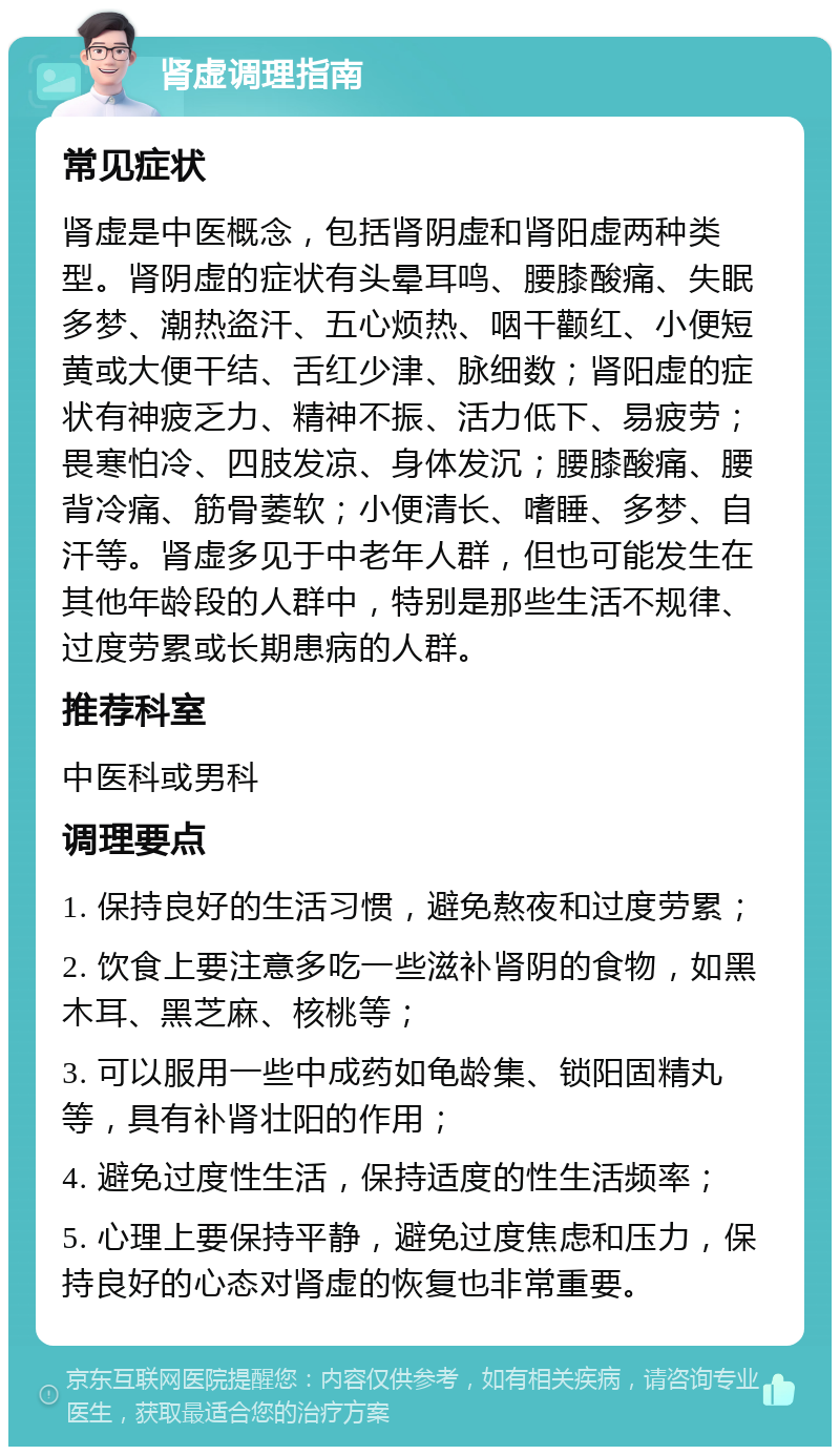 肾虚调理指南 常见症状 肾虚是中医概念，包括肾阴虚和肾阳虚两种类型。肾阴虚的症状有头晕耳鸣、腰膝酸痛、失眠多梦、潮热盗汗、五心烦热、咽干颧红、小便短黄或大便干结、舌红少津、脉细数；肾阳虚的症状有神疲乏力、精神不振、活力低下、易疲劳；畏寒怕冷、四肢发凉、身体发沉；腰膝酸痛、腰背冷痛、筋骨萎软；小便清长、嗜睡、多梦、自汗等。肾虚多见于中老年人群，但也可能发生在其他年龄段的人群中，特别是那些生活不规律、过度劳累或长期患病的人群。 推荐科室 中医科或男科 调理要点 1. 保持良好的生活习惯，避免熬夜和过度劳累； 2. 饮食上要注意多吃一些滋补肾阴的食物，如黑木耳、黑芝麻、核桃等； 3. 可以服用一些中成药如龟龄集、锁阳固精丸等，具有补肾壮阳的作用； 4. 避免过度性生活，保持适度的性生活频率； 5. 心理上要保持平静，避免过度焦虑和压力，保持良好的心态对肾虚的恢复也非常重要。