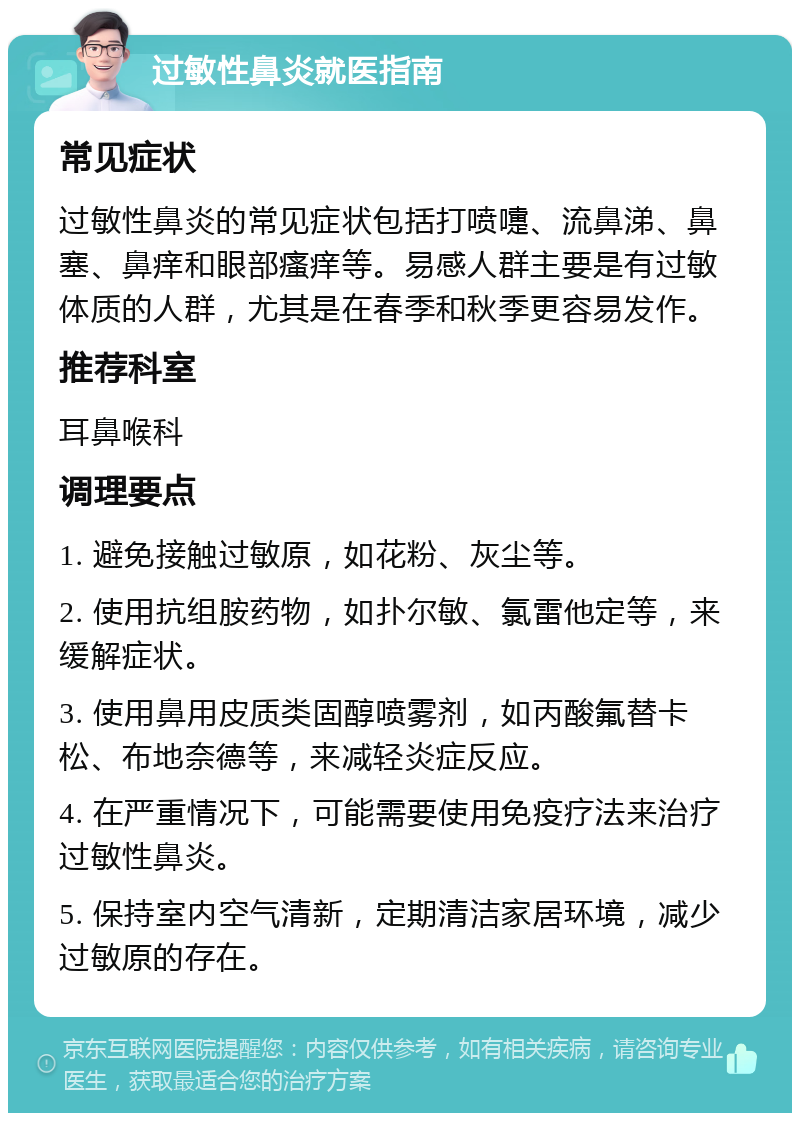 过敏性鼻炎就医指南 常见症状 过敏性鼻炎的常见症状包括打喷嚏、流鼻涕、鼻塞、鼻痒和眼部瘙痒等。易感人群主要是有过敏体质的人群，尤其是在春季和秋季更容易发作。 推荐科室 耳鼻喉科 调理要点 1. 避免接触过敏原，如花粉、灰尘等。 2. 使用抗组胺药物，如扑尔敏、氯雷他定等，来缓解症状。 3. 使用鼻用皮质类固醇喷雾剂，如丙酸氟替卡松、布地奈德等，来减轻炎症反应。 4. 在严重情况下，可能需要使用免疫疗法来治疗过敏性鼻炎。 5. 保持室内空气清新，定期清洁家居环境，减少过敏原的存在。