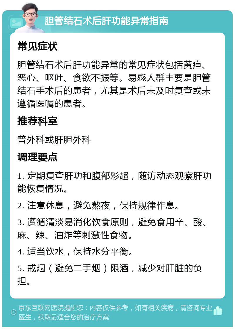 胆管结石术后肝功能异常指南 常见症状 胆管结石术后肝功能异常的常见症状包括黄疸、恶心、呕吐、食欲不振等。易感人群主要是胆管结石手术后的患者，尤其是术后未及时复查或未遵循医嘱的患者。 推荐科室 普外科或肝胆外科 调理要点 1. 定期复查肝功和腹部彩超，随访动态观察肝功能恢复情况。 2. 注意休息，避免熬夜，保持规律作息。 3. 遵循清淡易消化饮食原则，避免食用辛、酸、麻、辣、油炸等刺激性食物。 4. 适当饮水，保持水分平衡。 5. 戒烟（避免二手烟）限酒，减少对肝脏的负担。