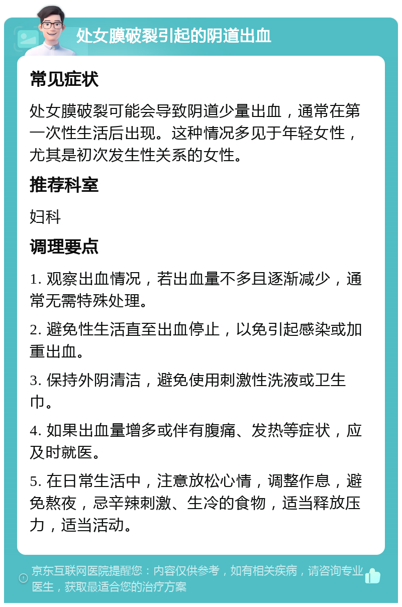 处女膜破裂引起的阴道出血 常见症状 处女膜破裂可能会导致阴道少量出血，通常在第一次性生活后出现。这种情况多见于年轻女性，尤其是初次发生性关系的女性。 推荐科室 妇科 调理要点 1. 观察出血情况，若出血量不多且逐渐减少，通常无需特殊处理。 2. 避免性生活直至出血停止，以免引起感染或加重出血。 3. 保持外阴清洁，避免使用刺激性洗液或卫生巾。 4. 如果出血量增多或伴有腹痛、发热等症状，应及时就医。 5. 在日常生活中，注意放松心情，调整作息，避免熬夜，忌辛辣刺激、生冷的食物，适当释放压力，适当活动。