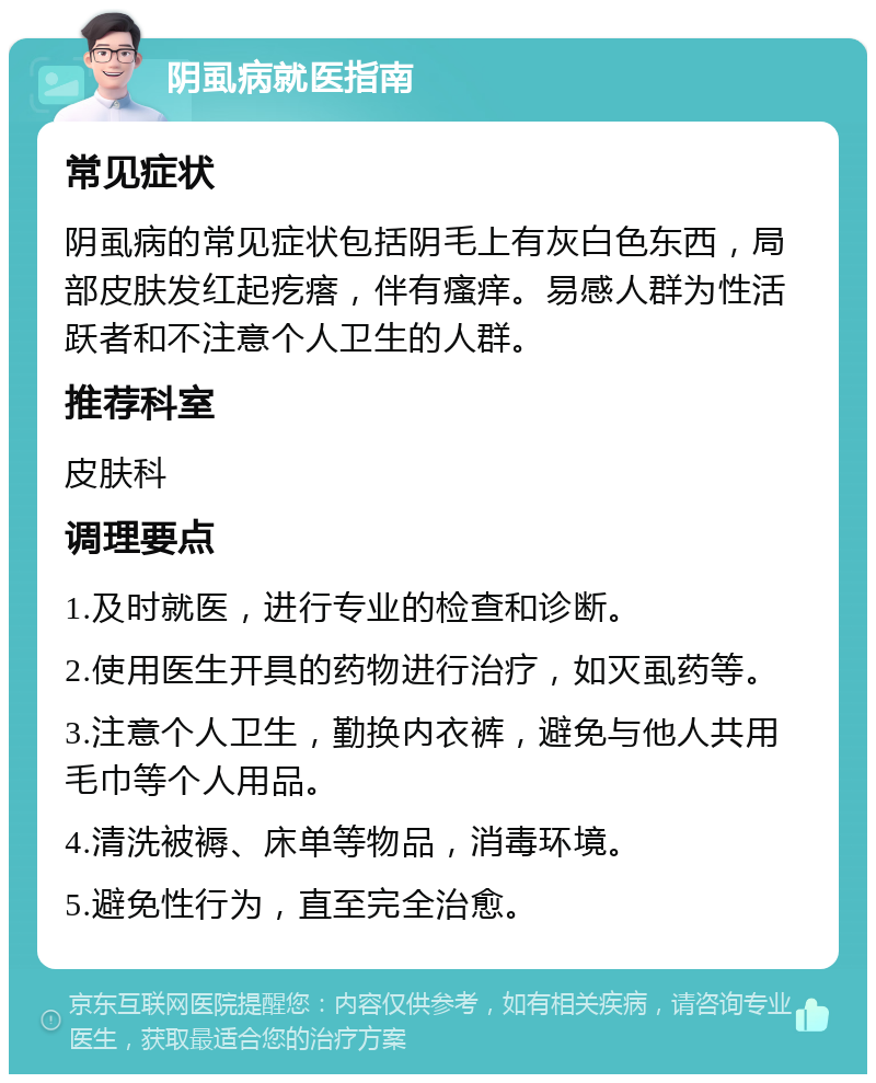 阴虱病就医指南 常见症状 阴虱病的常见症状包括阴毛上有灰白色东西，局部皮肤发红起疙瘩，伴有瘙痒。易感人群为性活跃者和不注意个人卫生的人群。 推荐科室 皮肤科 调理要点 1.及时就医，进行专业的检查和诊断。 2.使用医生开具的药物进行治疗，如灭虱药等。 3.注意个人卫生，勤换内衣裤，避免与他人共用毛巾等个人用品。 4.清洗被褥、床单等物品，消毒环境。 5.避免性行为，直至完全治愈。