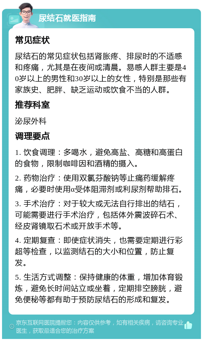 尿结石就医指南 常见症状 尿结石的常见症状包括肾胀疼、排尿时的不适感和疼痛，尤其是在夜间或清晨。易感人群主要是40岁以上的男性和30岁以上的女性，特别是那些有家族史、肥胖、缺乏运动或饮食不当的人群。 推荐科室 泌尿外科 调理要点 1. 饮食调理：多喝水，避免高盐、高糖和高蛋白的食物，限制咖啡因和酒精的摄入。 2. 药物治疗：使用双氯芬酸钠等止痛药缓解疼痛，必要时使用α受体阻滞剂或利尿剂帮助排石。 3. 手术治疗：对于较大或无法自行排出的结石，可能需要进行手术治疗，包括体外震波碎石术、经皮肾镜取石术或开放手术等。 4. 定期复查：即使症状消失，也需要定期进行彩超等检查，以监测结石的大小和位置，防止复发。 5. 生活方式调整：保持健康的体重，增加体育锻炼，避免长时间站立或坐着，定期排空膀胱，避免便秘等都有助于预防尿结石的形成和复发。