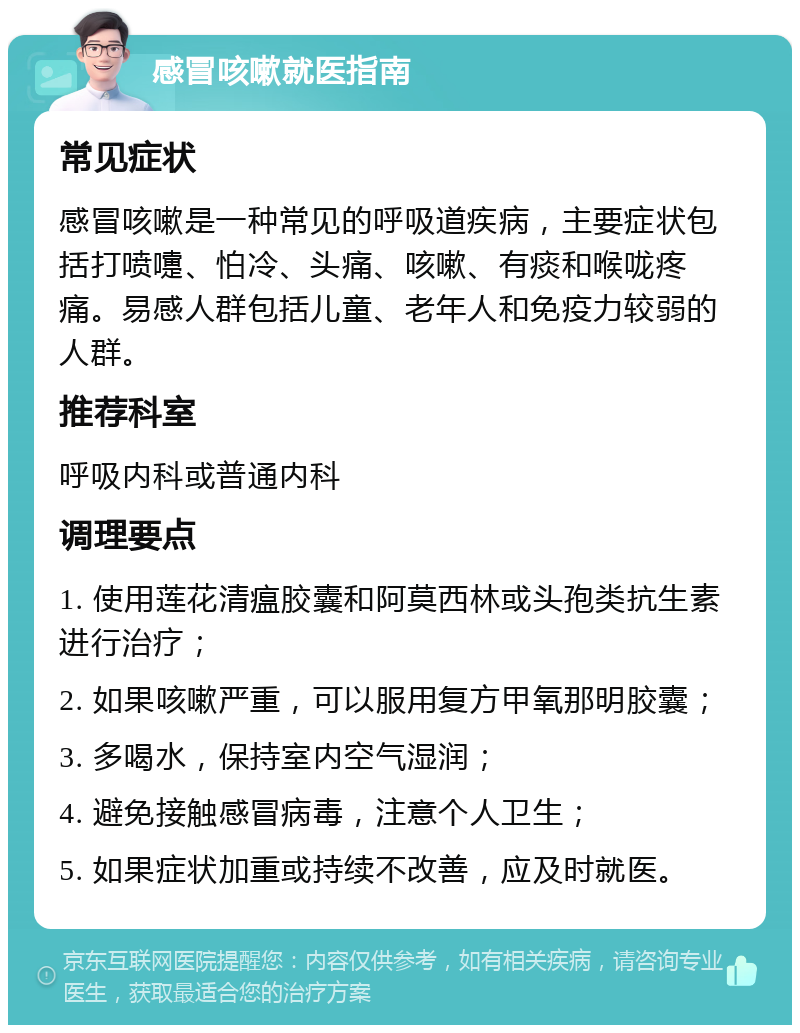 感冒咳嗽就医指南 常见症状 感冒咳嗽是一种常见的呼吸道疾病，主要症状包括打喷嚏、怕冷、头痛、咳嗽、有痰和喉咙疼痛。易感人群包括儿童、老年人和免疫力较弱的人群。 推荐科室 呼吸内科或普通内科 调理要点 1. 使用莲花清瘟胶囊和阿莫西林或头孢类抗生素进行治疗； 2. 如果咳嗽严重，可以服用复方甲氧那明胶囊； 3. 多喝水，保持室内空气湿润； 4. 避免接触感冒病毒，注意个人卫生； 5. 如果症状加重或持续不改善，应及时就医。