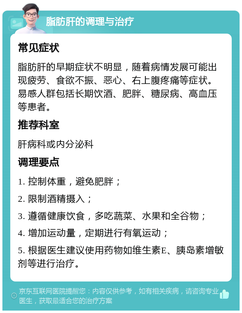 脂肪肝的调理与治疗 常见症状 脂肪肝的早期症状不明显，随着病情发展可能出现疲劳、食欲不振、恶心、右上腹疼痛等症状。易感人群包括长期饮酒、肥胖、糖尿病、高血压等患者。 推荐科室 肝病科或内分泌科 调理要点 1. 控制体重，避免肥胖； 2. 限制酒精摄入； 3. 遵循健康饮食，多吃蔬菜、水果和全谷物； 4. 增加运动量，定期进行有氧运动； 5. 根据医生建议使用药物如维生素E、胰岛素增敏剂等进行治疗。