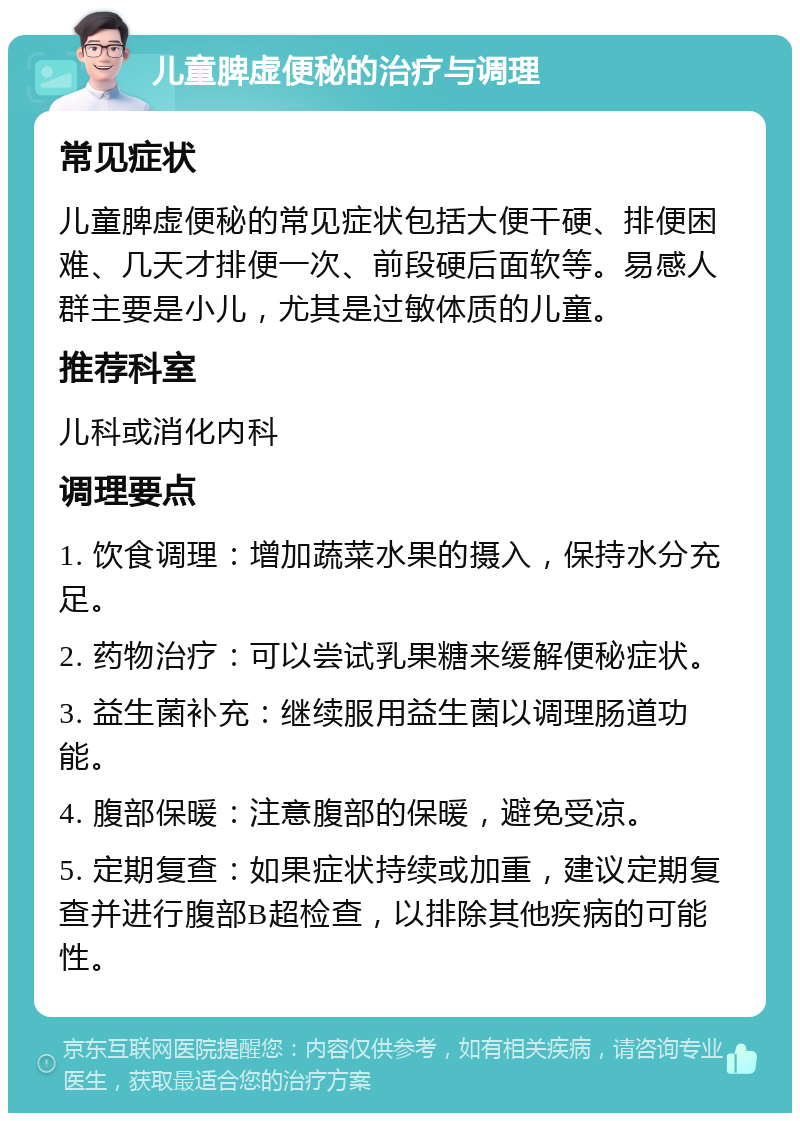 儿童脾虚便秘的治疗与调理 常见症状 儿童脾虚便秘的常见症状包括大便干硬、排便困难、几天才排便一次、前段硬后面软等。易感人群主要是小儿，尤其是过敏体质的儿童。 推荐科室 儿科或消化内科 调理要点 1. 饮食调理：增加蔬菜水果的摄入，保持水分充足。 2. 药物治疗：可以尝试乳果糖来缓解便秘症状。 3. 益生菌补充：继续服用益生菌以调理肠道功能。 4. 腹部保暖：注意腹部的保暖，避免受凉。 5. 定期复查：如果症状持续或加重，建议定期复查并进行腹部B超检查，以排除其他疾病的可能性。