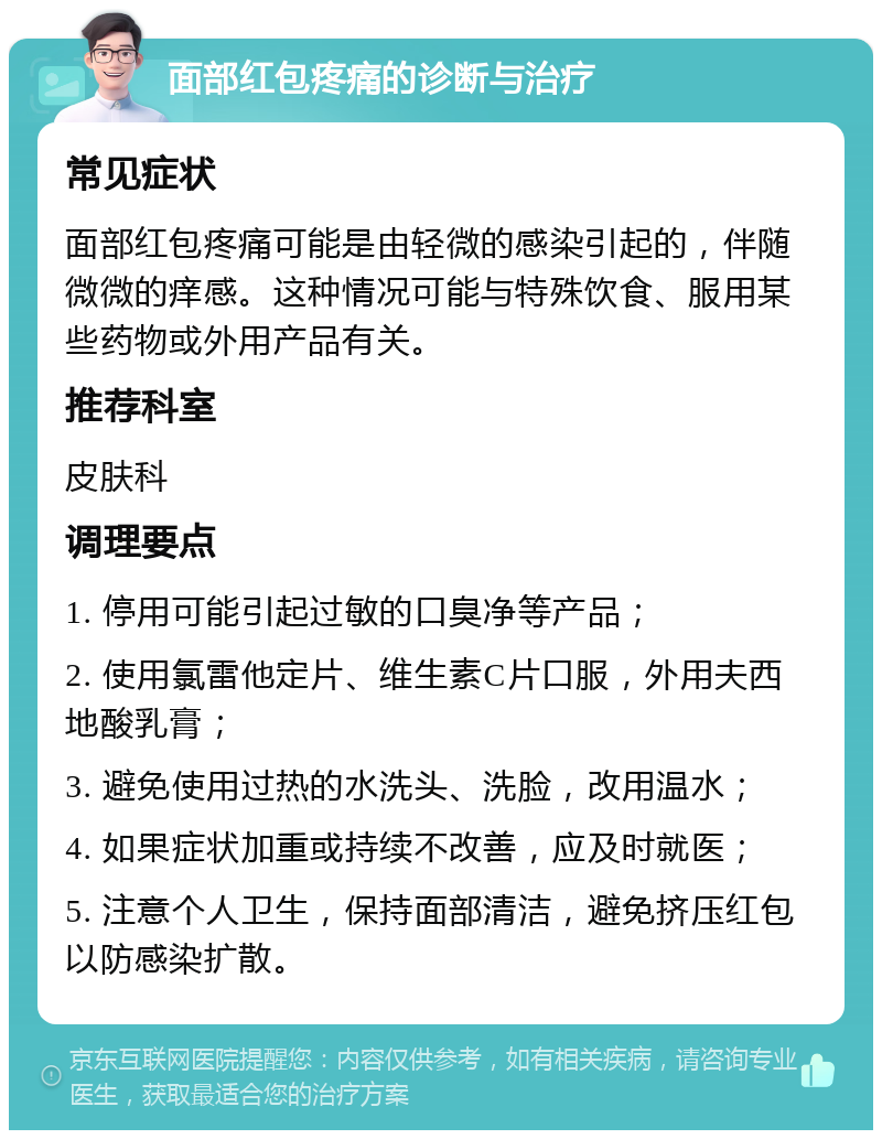 面部红包疼痛的诊断与治疗 常见症状 面部红包疼痛可能是由轻微的感染引起的，伴随微微的痒感。这种情况可能与特殊饮食、服用某些药物或外用产品有关。 推荐科室 皮肤科 调理要点 1. 停用可能引起过敏的口臭净等产品； 2. 使用氯雷他定片、维生素C片口服，外用夫西地酸乳膏； 3. 避免使用过热的水洗头、洗脸，改用温水； 4. 如果症状加重或持续不改善，应及时就医； 5. 注意个人卫生，保持面部清洁，避免挤压红包以防感染扩散。