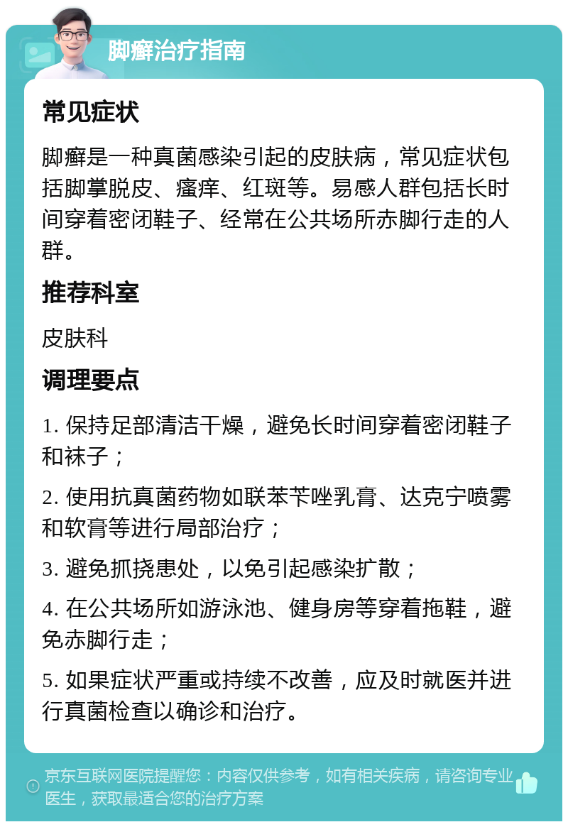 脚癣治疗指南 常见症状 脚癣是一种真菌感染引起的皮肤病，常见症状包括脚掌脱皮、瘙痒、红斑等。易感人群包括长时间穿着密闭鞋子、经常在公共场所赤脚行走的人群。 推荐科室 皮肤科 调理要点 1. 保持足部清洁干燥，避免长时间穿着密闭鞋子和袜子； 2. 使用抗真菌药物如联苯苄唑乳膏、达克宁喷雾和软膏等进行局部治疗； 3. 避免抓挠患处，以免引起感染扩散； 4. 在公共场所如游泳池、健身房等穿着拖鞋，避免赤脚行走； 5. 如果症状严重或持续不改善，应及时就医并进行真菌检查以确诊和治疗。