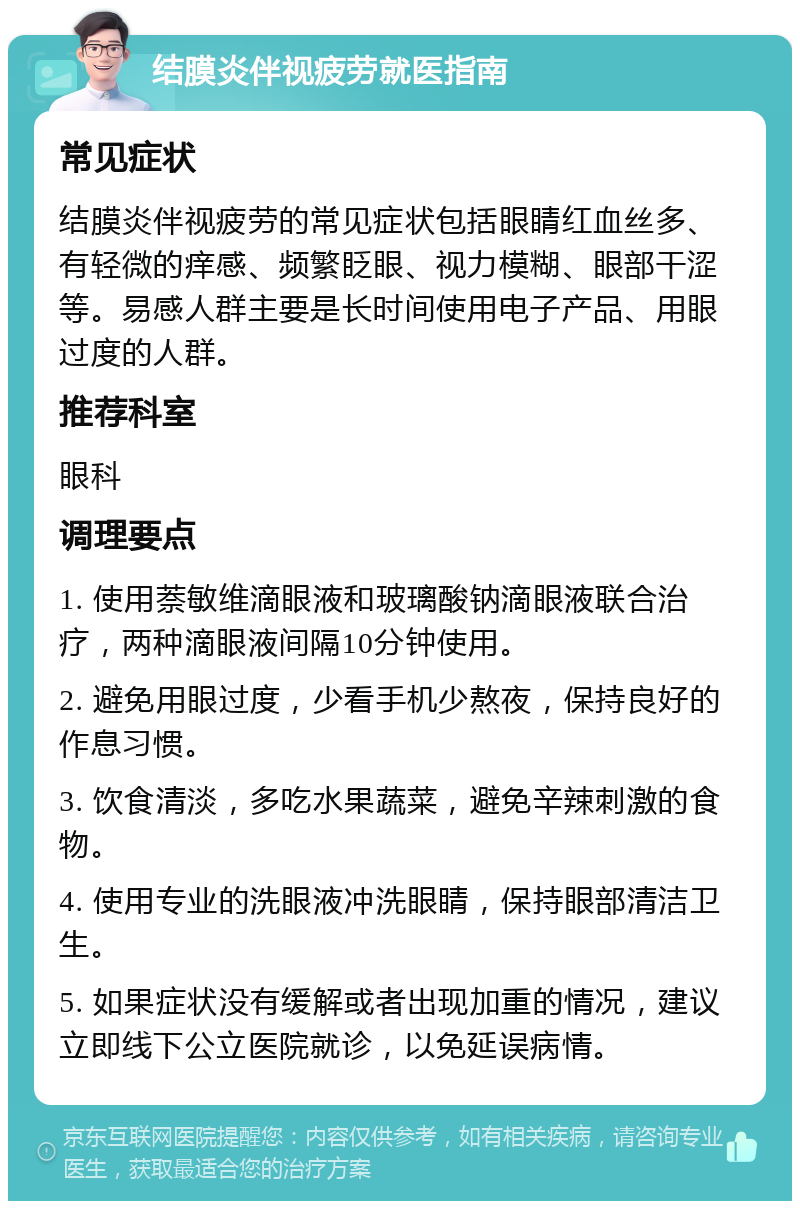 结膜炎伴视疲劳就医指南 常见症状 结膜炎伴视疲劳的常见症状包括眼睛红血丝多、有轻微的痒感、频繁眨眼、视力模糊、眼部干涩等。易感人群主要是长时间使用电子产品、用眼过度的人群。 推荐科室 眼科 调理要点 1. 使用萘敏维滴眼液和玻璃酸钠滴眼液联合治疗，两种滴眼液间隔10分钟使用。 2. 避免用眼过度，少看手机少熬夜，保持良好的作息习惯。 3. 饮食清淡，多吃水果蔬菜，避免辛辣刺激的食物。 4. 使用专业的洗眼液冲洗眼睛，保持眼部清洁卫生。 5. 如果症状没有缓解或者出现加重的情况，建议立即线下公立医院就诊，以免延误病情。