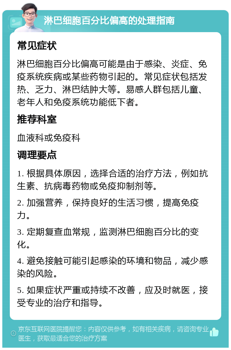 淋巴细胞百分比偏高的处理指南 常见症状 淋巴细胞百分比偏高可能是由于感染、炎症、免疫系统疾病或某些药物引起的。常见症状包括发热、乏力、淋巴结肿大等。易感人群包括儿童、老年人和免疫系统功能低下者。 推荐科室 血液科或免疫科 调理要点 1. 根据具体原因，选择合适的治疗方法，例如抗生素、抗病毒药物或免疫抑制剂等。 2. 加强营养，保持良好的生活习惯，提高免疫力。 3. 定期复查血常规，监测淋巴细胞百分比的变化。 4. 避免接触可能引起感染的环境和物品，减少感染的风险。 5. 如果症状严重或持续不改善，应及时就医，接受专业的治疗和指导。