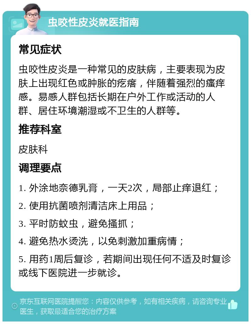 虫咬性皮炎就医指南 常见症状 虫咬性皮炎是一种常见的皮肤病，主要表现为皮肤上出现红色或肿胀的疙瘩，伴随着强烈的瘙痒感。易感人群包括长期在户外工作或活动的人群、居住环境潮湿或不卫生的人群等。 推荐科室 皮肤科 调理要点 1. 外涂地奈德乳膏，一天2次，局部止痒退红； 2. 使用抗菌喷剂清洁床上用品； 3. 平时防蚊虫，避免搔抓； 4. 避免热水烫洗，以免刺激加重病情； 5. 用药1周后复诊，若期间出现任何不适及时复诊或线下医院进一步就诊。