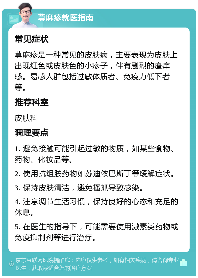 荨麻疹就医指南 常见症状 荨麻疹是一种常见的皮肤病，主要表现为皮肤上出现红色或皮肤色的小疹子，伴有剧烈的瘙痒感。易感人群包括过敏体质者、免疫力低下者等。 推荐科室 皮肤科 调理要点 1. 避免接触可能引起过敏的物质，如某些食物、药物、化妆品等。 2. 使用抗组胺药物如苏迪依巴斯丁等缓解症状。 3. 保持皮肤清洁，避免搔抓导致感染。 4. 注意调节生活习惯，保持良好的心态和充足的休息。 5. 在医生的指导下，可能需要使用激素类药物或免疫抑制剂等进行治疗。