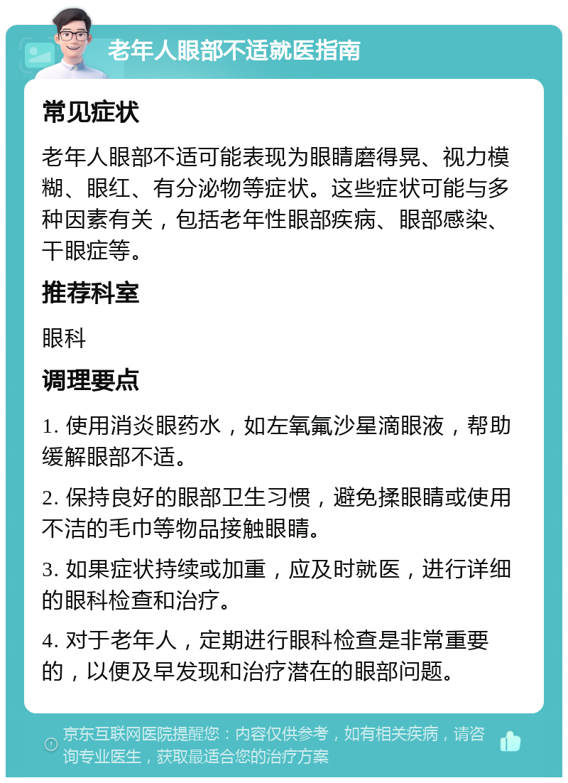 老年人眼部不适就医指南 常见症状 老年人眼部不适可能表现为眼睛磨得晃、视力模糊、眼红、有分泌物等症状。这些症状可能与多种因素有关，包括老年性眼部疾病、眼部感染、干眼症等。 推荐科室 眼科 调理要点 1. 使用消炎眼药水，如左氧氟沙星滴眼液，帮助缓解眼部不适。 2. 保持良好的眼部卫生习惯，避免揉眼睛或使用不洁的毛巾等物品接触眼睛。 3. 如果症状持续或加重，应及时就医，进行详细的眼科检查和治疗。 4. 对于老年人，定期进行眼科检查是非常重要的，以便及早发现和治疗潜在的眼部问题。