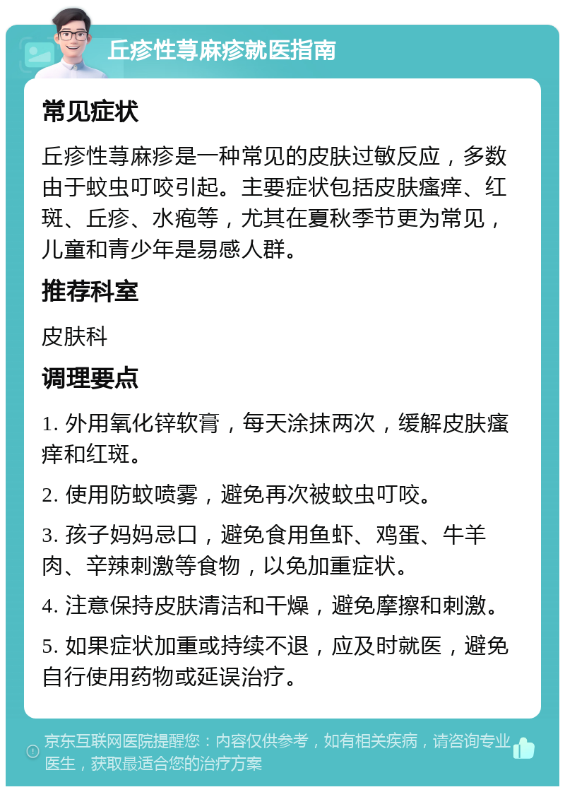 丘疹性荨麻疹就医指南 常见症状 丘疹性荨麻疹是一种常见的皮肤过敏反应，多数由于蚊虫叮咬引起。主要症状包括皮肤瘙痒、红斑、丘疹、水疱等，尤其在夏秋季节更为常见，儿童和青少年是易感人群。 推荐科室 皮肤科 调理要点 1. 外用氧化锌软膏，每天涂抹两次，缓解皮肤瘙痒和红斑。 2. 使用防蚊喷雾，避免再次被蚊虫叮咬。 3. 孩子妈妈忌口，避免食用鱼虾、鸡蛋、牛羊肉、辛辣刺激等食物，以免加重症状。 4. 注意保持皮肤清洁和干燥，避免摩擦和刺激。 5. 如果症状加重或持续不退，应及时就医，避免自行使用药物或延误治疗。