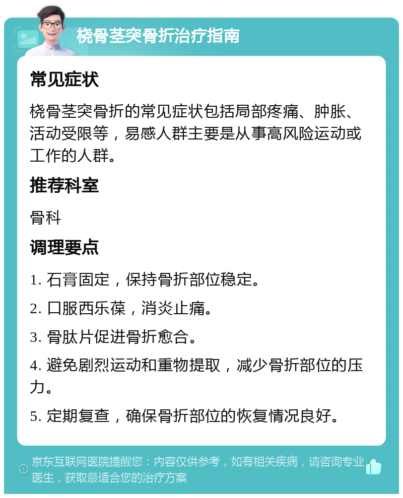 桡骨茎突骨折治疗指南 常见症状 桡骨茎突骨折的常见症状包括局部疼痛、肿胀、活动受限等，易感人群主要是从事高风险运动或工作的人群。 推荐科室 骨科 调理要点 1. 石膏固定，保持骨折部位稳定。 2. 口服西乐葆，消炎止痛。 3. 骨肽片促进骨折愈合。 4. 避免剧烈运动和重物提取，减少骨折部位的压力。 5. 定期复查，确保骨折部位的恢复情况良好。