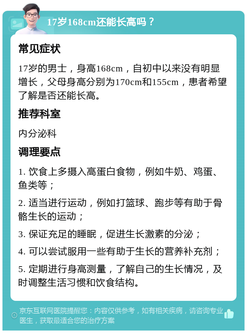 17岁168cm还能长高吗？ 常见症状 17岁的男士，身高168cm，自初中以来没有明显增长，父母身高分别为170cm和155cm，患者希望了解是否还能长高。 推荐科室 内分泌科 调理要点 1. 饮食上多摄入高蛋白食物，例如牛奶、鸡蛋、鱼类等； 2. 适当进行运动，例如打篮球、跑步等有助于骨骼生长的运动； 3. 保证充足的睡眠，促进生长激素的分泌； 4. 可以尝试服用一些有助于生长的营养补充剂； 5. 定期进行身高测量，了解自己的生长情况，及时调整生活习惯和饮食结构。