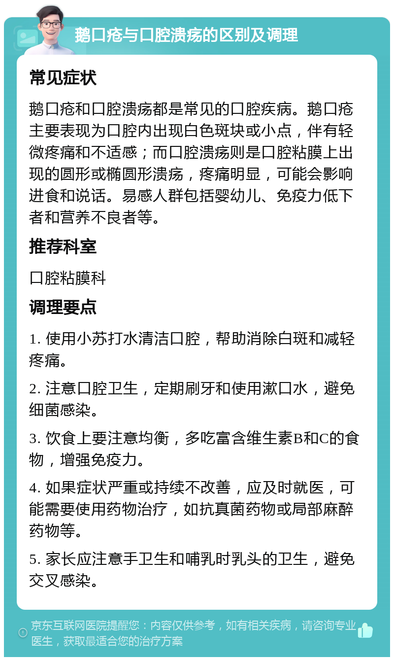 鹅口疮与口腔溃疡的区别及调理 常见症状 鹅口疮和口腔溃疡都是常见的口腔疾病。鹅口疮主要表现为口腔内出现白色斑块或小点，伴有轻微疼痛和不适感；而口腔溃疡则是口腔粘膜上出现的圆形或椭圆形溃疡，疼痛明显，可能会影响进食和说话。易感人群包括婴幼儿、免疫力低下者和营养不良者等。 推荐科室 口腔粘膜科 调理要点 1. 使用小苏打水清洁口腔，帮助消除白斑和减轻疼痛。 2. 注意口腔卫生，定期刷牙和使用漱口水，避免细菌感染。 3. 饮食上要注意均衡，多吃富含维生素B和C的食物，增强免疫力。 4. 如果症状严重或持续不改善，应及时就医，可能需要使用药物治疗，如抗真菌药物或局部麻醉药物等。 5. 家长应注意手卫生和哺乳时乳头的卫生，避免交叉感染。