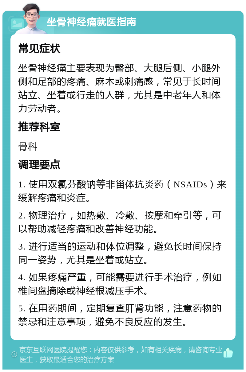 坐骨神经痛就医指南 常见症状 坐骨神经痛主要表现为臀部、大腿后侧、小腿外侧和足部的疼痛、麻木或刺痛感，常见于长时间站立、坐着或行走的人群，尤其是中老年人和体力劳动者。 推荐科室 骨科 调理要点 1. 使用双氯芬酸钠等非甾体抗炎药（NSAIDs）来缓解疼痛和炎症。 2. 物理治疗，如热敷、冷敷、按摩和牵引等，可以帮助减轻疼痛和改善神经功能。 3. 进行适当的运动和体位调整，避免长时间保持同一姿势，尤其是坐着或站立。 4. 如果疼痛严重，可能需要进行手术治疗，例如椎间盘摘除或神经根减压手术。 5. 在用药期间，定期复查肝肾功能，注意药物的禁忌和注意事项，避免不良反应的发生。