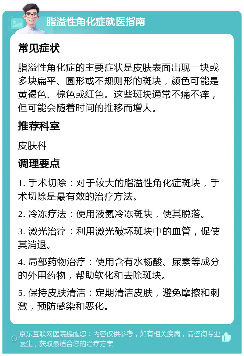 脂溢性角化症就医指南 常见症状 脂溢性角化症的主要症状是皮肤表面出现一块或多块扁平、圆形或不规则形的斑块，颜色可能是黄褐色、棕色或红色。这些斑块通常不痛不痒，但可能会随着时间的推移而增大。 推荐科室 皮肤科 调理要点 1. 手术切除：对于较大的脂溢性角化症斑块，手术切除是最有效的治疗方法。 2. 冷冻疗法：使用液氮冷冻斑块，使其脱落。 3. 激光治疗：利用激光破坏斑块中的血管，促使其消退。 4. 局部药物治疗：使用含有水杨酸、尿素等成分的外用药物，帮助软化和去除斑块。 5. 保持皮肤清洁：定期清洁皮肤，避免摩擦和刺激，预防感染和恶化。