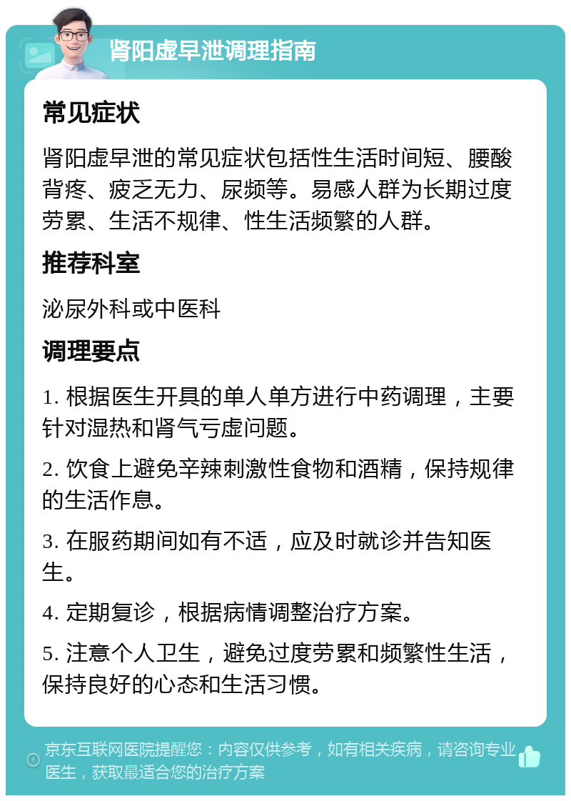 肾阳虚早泄调理指南 常见症状 肾阳虚早泄的常见症状包括性生活时间短、腰酸背疼、疲乏无力、尿频等。易感人群为长期过度劳累、生活不规律、性生活频繁的人群。 推荐科室 泌尿外科或中医科 调理要点 1. 根据医生开具的单人单方进行中药调理，主要针对湿热和肾气亏虚问题。 2. 饮食上避免辛辣刺激性食物和酒精，保持规律的生活作息。 3. 在服药期间如有不适，应及时就诊并告知医生。 4. 定期复诊，根据病情调整治疗方案。 5. 注意个人卫生，避免过度劳累和频繁性生活，保持良好的心态和生活习惯。