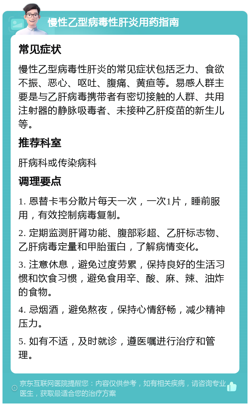 慢性乙型病毒性肝炎用药指南 常见症状 慢性乙型病毒性肝炎的常见症状包括乏力、食欲不振、恶心、呕吐、腹痛、黄疸等。易感人群主要是与乙肝病毒携带者有密切接触的人群、共用注射器的静脉吸毒者、未接种乙肝疫苗的新生儿等。 推荐科室 肝病科或传染病科 调理要点 1. 恩替卡韦分散片每天一次，一次1片，睡前服用，有效控制病毒复制。 2. 定期监测肝肾功能、腹部彩超、乙肝标志物、乙肝病毒定量和甲胎蛋白，了解病情变化。 3. 注意休息，避免过度劳累，保持良好的生活习惯和饮食习惯，避免食用辛、酸、麻、辣、油炸的食物。 4. 忌烟酒，避免熬夜，保持心情舒畅，减少精神压力。 5. 如有不适，及时就诊，遵医嘱进行治疗和管理。