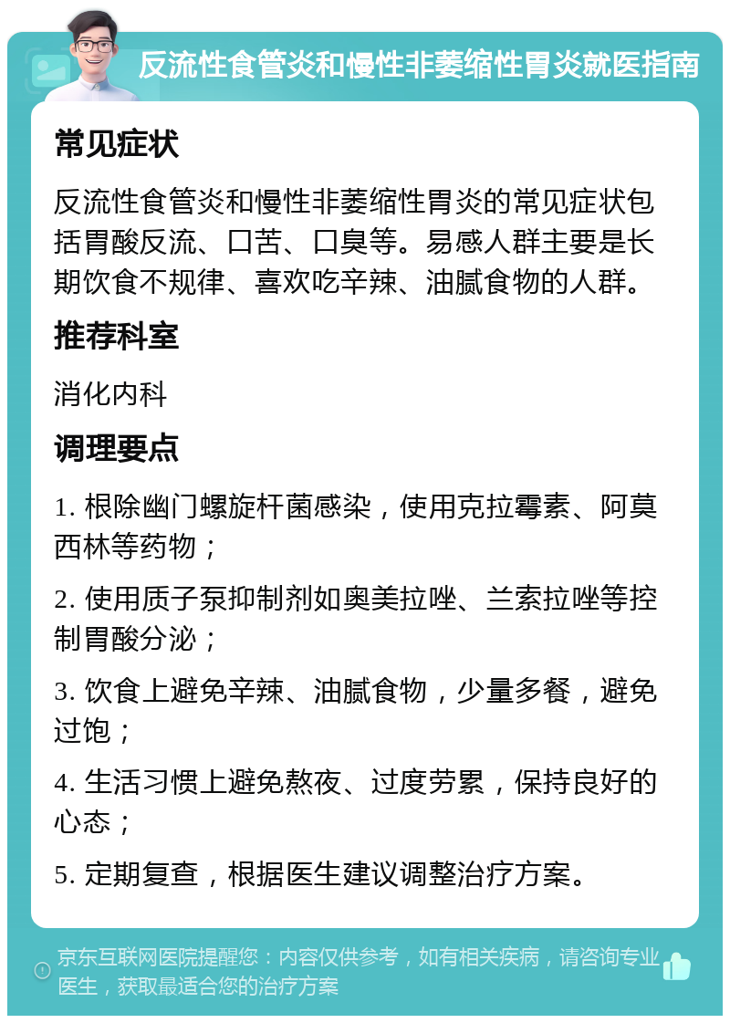 反流性食管炎和慢性非萎缩性胃炎就医指南 常见症状 反流性食管炎和慢性非萎缩性胃炎的常见症状包括胃酸反流、口苦、口臭等。易感人群主要是长期饮食不规律、喜欢吃辛辣、油腻食物的人群。 推荐科室 消化内科 调理要点 1. 根除幽门螺旋杆菌感染，使用克拉霉素、阿莫西林等药物； 2. 使用质子泵抑制剂如奥美拉唑、兰索拉唑等控制胃酸分泌； 3. 饮食上避免辛辣、油腻食物，少量多餐，避免过饱； 4. 生活习惯上避免熬夜、过度劳累，保持良好的心态； 5. 定期复查，根据医生建议调整治疗方案。