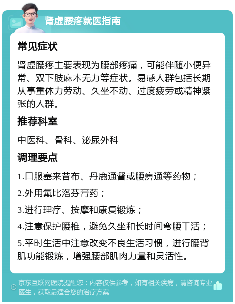 肾虚腰疼就医指南 常见症状 肾虚腰疼主要表现为腰部疼痛，可能伴随小便异常、双下肢麻木无力等症状。易感人群包括长期从事重体力劳动、久坐不动、过度疲劳或精神紧张的人群。 推荐科室 中医科、骨科、泌尿外科 调理要点 1.口服塞来昔布、丹鹿通督或腰痹通等药物； 2.外用氟比洛芬膏药； 3.进行理疗、按摩和康复锻炼； 4.注意保护腰椎，避免久坐和长时间弯腰干活； 5.平时生活中注意改变不良生活习惯，进行腰背肌功能锻炼，增强腰部肌肉力量和灵活性。