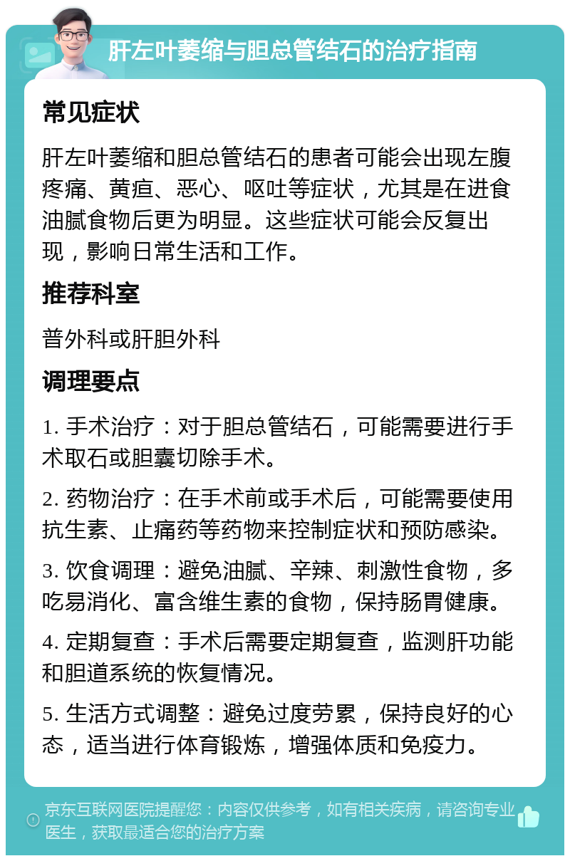 肝左叶萎缩与胆总管结石的治疗指南 常见症状 肝左叶萎缩和胆总管结石的患者可能会出现左腹疼痛、黄疸、恶心、呕吐等症状，尤其是在进食油腻食物后更为明显。这些症状可能会反复出现，影响日常生活和工作。 推荐科室 普外科或肝胆外科 调理要点 1. 手术治疗：对于胆总管结石，可能需要进行手术取石或胆囊切除手术。 2. 药物治疗：在手术前或手术后，可能需要使用抗生素、止痛药等药物来控制症状和预防感染。 3. 饮食调理：避免油腻、辛辣、刺激性食物，多吃易消化、富含维生素的食物，保持肠胃健康。 4. 定期复查：手术后需要定期复查，监测肝功能和胆道系统的恢复情况。 5. 生活方式调整：避免过度劳累，保持良好的心态，适当进行体育锻炼，增强体质和免疫力。