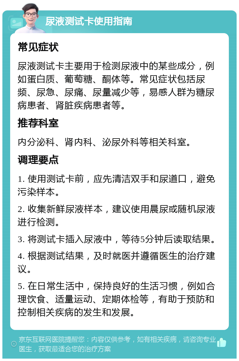 尿液测试卡使用指南 常见症状 尿液测试卡主要用于检测尿液中的某些成分，例如蛋白质、葡萄糖、酮体等。常见症状包括尿频、尿急、尿痛、尿量减少等，易感人群为糖尿病患者、肾脏疾病患者等。 推荐科室 内分泌科、肾内科、泌尿外科等相关科室。 调理要点 1. 使用测试卡前，应先清洁双手和尿道口，避免污染样本。 2. 收集新鲜尿液样本，建议使用晨尿或随机尿液进行检测。 3. 将测试卡插入尿液中，等待5分钟后读取结果。 4. 根据测试结果，及时就医并遵循医生的治疗建议。 5. 在日常生活中，保持良好的生活习惯，例如合理饮食、适量运动、定期体检等，有助于预防和控制相关疾病的发生和发展。