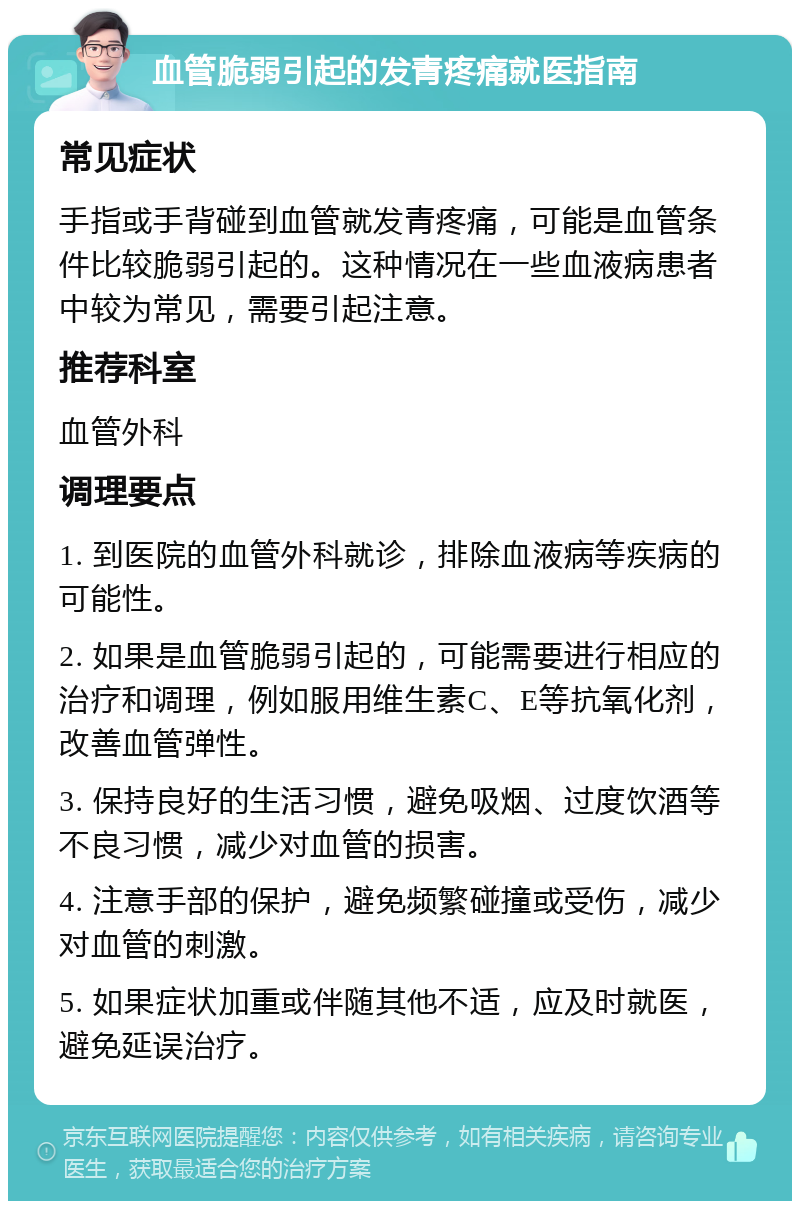 血管脆弱引起的发青疼痛就医指南 常见症状 手指或手背碰到血管就发青疼痛，可能是血管条件比较脆弱引起的。这种情况在一些血液病患者中较为常见，需要引起注意。 推荐科室 血管外科 调理要点 1. 到医院的血管外科就诊，排除血液病等疾病的可能性。 2. 如果是血管脆弱引起的，可能需要进行相应的治疗和调理，例如服用维生素C、E等抗氧化剂，改善血管弹性。 3. 保持良好的生活习惯，避免吸烟、过度饮酒等不良习惯，减少对血管的损害。 4. 注意手部的保护，避免频繁碰撞或受伤，减少对血管的刺激。 5. 如果症状加重或伴随其他不适，应及时就医，避免延误治疗。