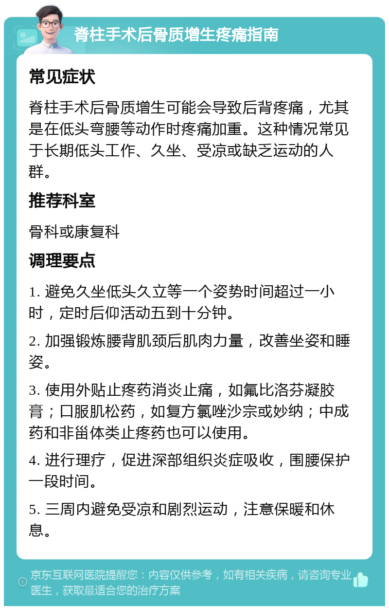 脊柱手术后骨质增生疼痛指南 常见症状 脊柱手术后骨质增生可能会导致后背疼痛，尤其是在低头弯腰等动作时疼痛加重。这种情况常见于长期低头工作、久坐、受凉或缺乏运动的人群。 推荐科室 骨科或康复科 调理要点 1. 避免久坐低头久立等一个姿势时间超过一小时，定时后仰活动五到十分钟。 2. 加强锻炼腰背肌颈后肌肉力量，改善坐姿和睡姿。 3. 使用外贴止疼药消炎止痛，如氟比洛芬凝胶膏；口服肌松药，如复方氯唑沙宗或妙纳；中成药和非甾体类止疼药也可以使用。 4. 进行理疗，促进深部组织炎症吸收，围腰保护一段时间。 5. 三周内避免受凉和剧烈运动，注意保暖和休息。