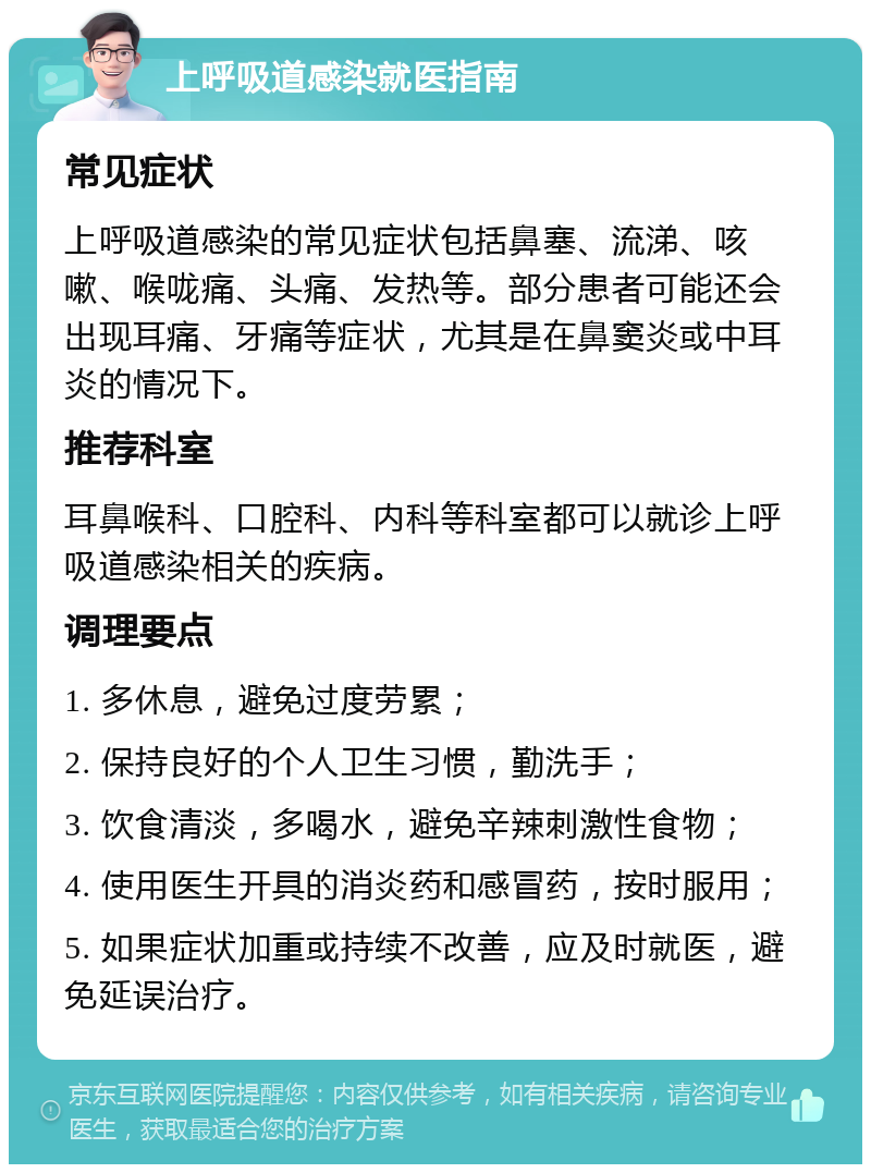 上呼吸道感染就医指南 常见症状 上呼吸道感染的常见症状包括鼻塞、流涕、咳嗽、喉咙痛、头痛、发热等。部分患者可能还会出现耳痛、牙痛等症状，尤其是在鼻窦炎或中耳炎的情况下。 推荐科室 耳鼻喉科、口腔科、内科等科室都可以就诊上呼吸道感染相关的疾病。 调理要点 1. 多休息，避免过度劳累； 2. 保持良好的个人卫生习惯，勤洗手； 3. 饮食清淡，多喝水，避免辛辣刺激性食物； 4. 使用医生开具的消炎药和感冒药，按时服用； 5. 如果症状加重或持续不改善，应及时就医，避免延误治疗。