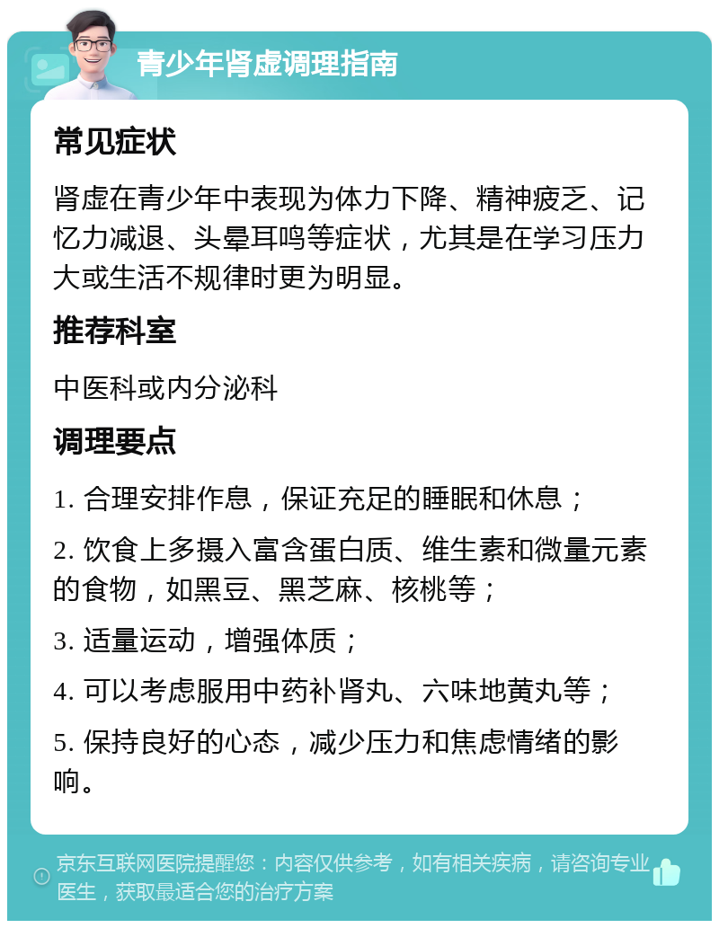 青少年肾虚调理指南 常见症状 肾虚在青少年中表现为体力下降、精神疲乏、记忆力减退、头晕耳鸣等症状，尤其是在学习压力大或生活不规律时更为明显。 推荐科室 中医科或内分泌科 调理要点 1. 合理安排作息，保证充足的睡眠和休息； 2. 饮食上多摄入富含蛋白质、维生素和微量元素的食物，如黑豆、黑芝麻、核桃等； 3. 适量运动，增强体质； 4. 可以考虑服用中药补肾丸、六味地黄丸等； 5. 保持良好的心态，减少压力和焦虑情绪的影响。