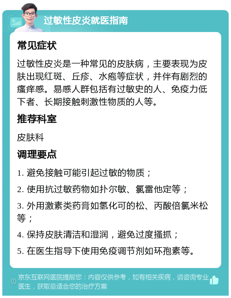 过敏性皮炎就医指南 常见症状 过敏性皮炎是一种常见的皮肤病，主要表现为皮肤出现红斑、丘疹、水疱等症状，并伴有剧烈的瘙痒感。易感人群包括有过敏史的人、免疫力低下者、长期接触刺激性物质的人等。 推荐科室 皮肤科 调理要点 1. 避免接触可能引起过敏的物质； 2. 使用抗过敏药物如扑尔敏、氯雷他定等； 3. 外用激素类药膏如氢化可的松、丙酸倍氯米松等； 4. 保持皮肤清洁和湿润，避免过度搔抓； 5. 在医生指导下使用免疫调节剂如环孢素等。